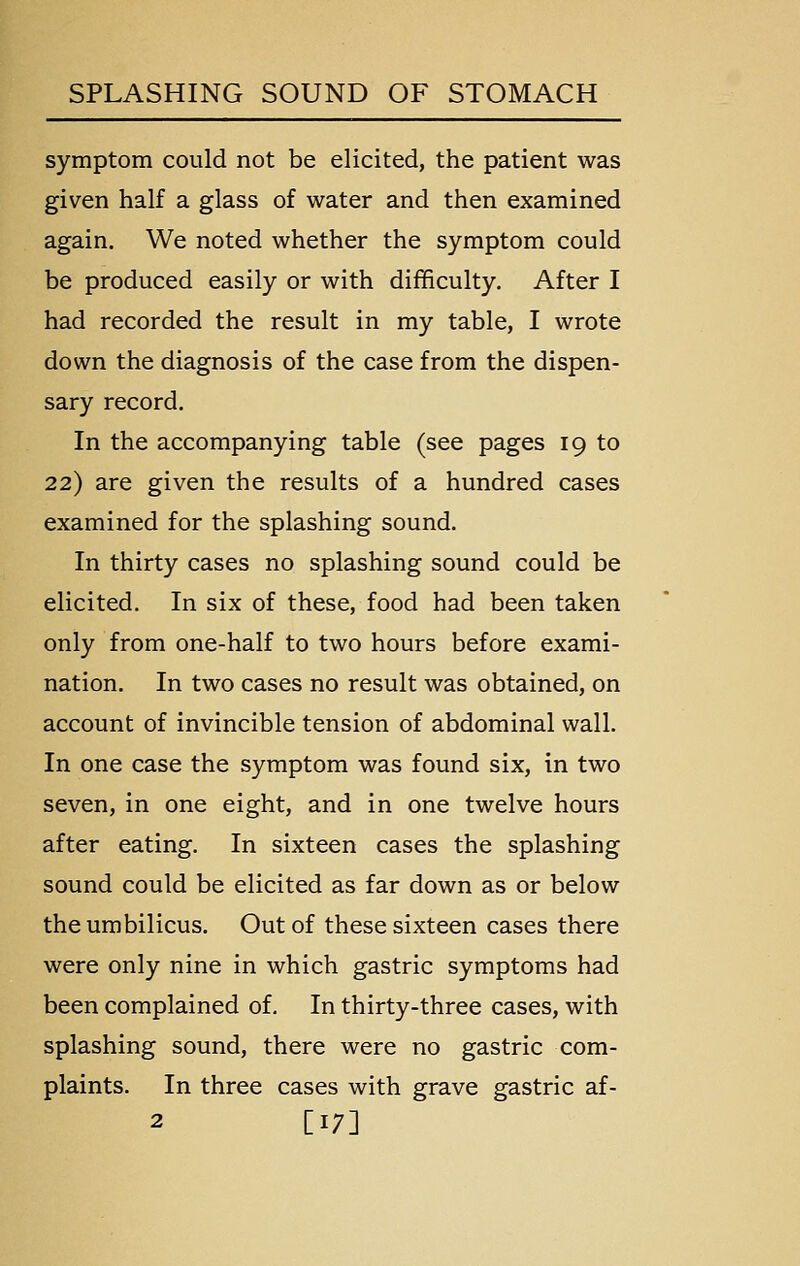 symptom could not be elicited, the patient was given half a glass of water and then examined again. We noted whether the symptom could be produced easily or with difficulty. After I had recorded the result in my table, I wrote down the diagnosis of the case from the dispen- sary record. In the accompanying table (see pages 19 to 22) are given the results of a hundred cases examined for the splashing sound. In thirty cases no splashing sound could be elicited. In six of these, food had been taken only from one-half to two hours before exami- nation. In two cases no result was obtained, on account of invincible tension of abdominal wall. In one case the symptom was found six, in two seven, in one eight, and in one twelve hours after eating. In sixteen cases the splashing sound could be elicited as far down as or below the umbilicus. Out of these sixteen cases there were only nine in which gastric symptoms had been complained of. In thirty-three cases, with splashing sound, there were no gastric com- plaints. In three cases with grave gastric af- 2 [17]