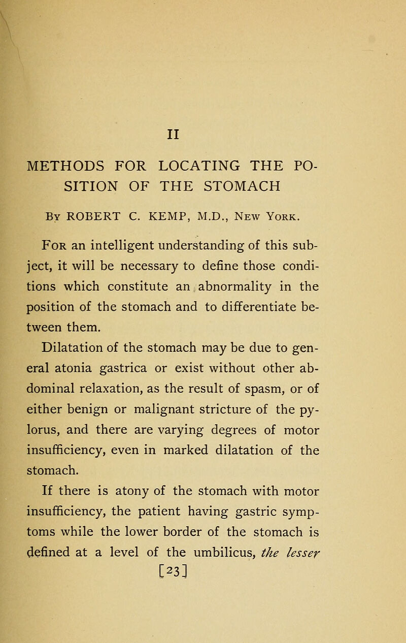 II METHODS FOR LOCATING THE PO- SITION OF THE STOMACH By ROBERT C. KEMP, M.D., New York. For an intelligent understanding of this sub- ject, it will be necessary to define those condi- tions which constitute an abnormality in the position of the stomach and to differentiate be- tween them. Dilatation of the stomach may be due to gen- eral atonia gastrica or exist without other ab- dominal relaxation, as the result of spasm, or of either benign or malignant stricture of the py- lorus, and there are varying degrees of motor insufficiency, even in marked dilatation of the stomach. If there is atony of the stomach with motor insufficiency, the patient having gastric symp- toms while the lower border of the stomach is defined at a level of the umbilicus, the lesser [23]