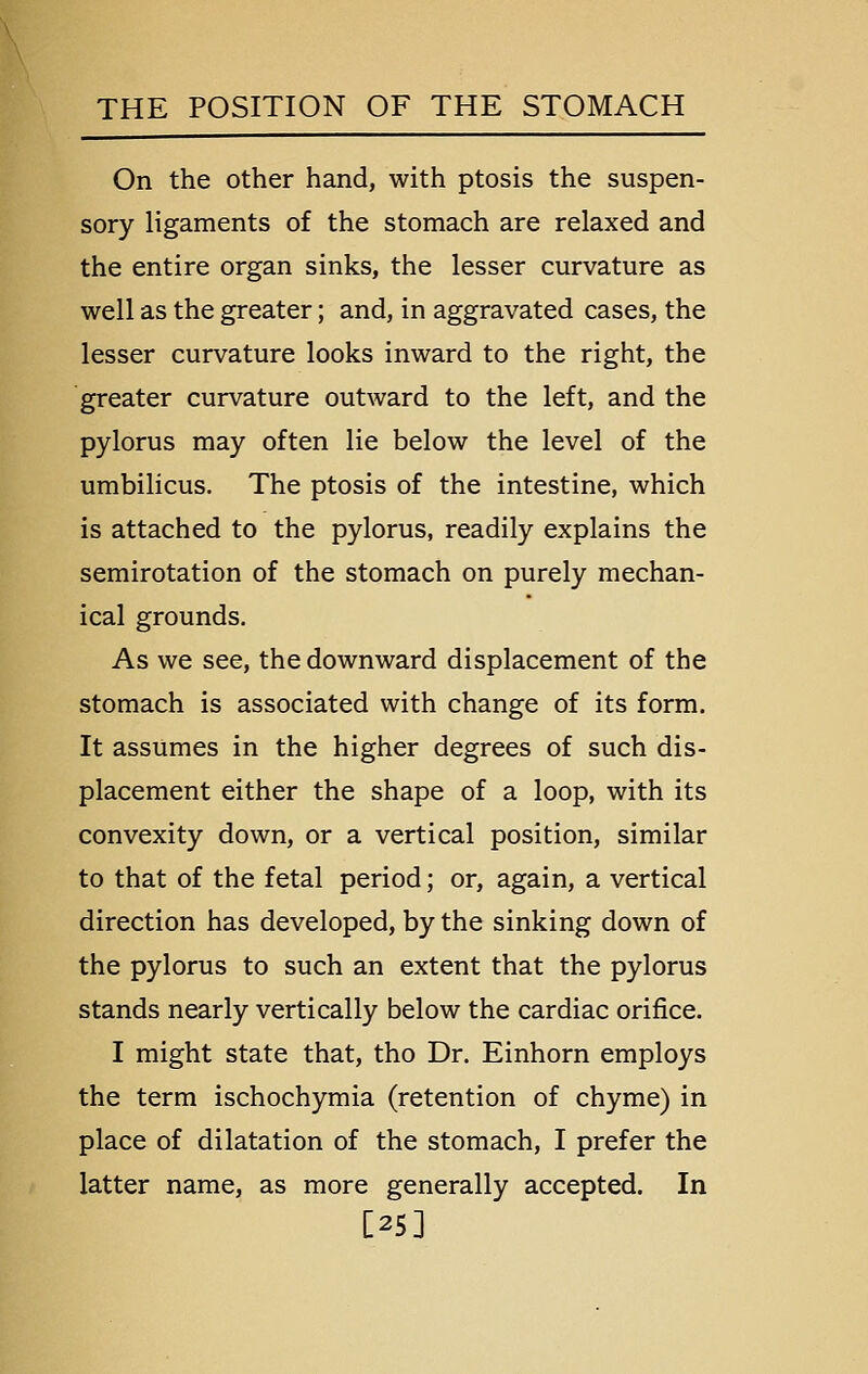 On the other hand, with ptosis the suspen- sory ligaments of the stomach are relaxed and the entire organ sinks, the lesser curvature as well as the greater; and, in aggravated cases, the lesser curvature looks inward to the right, the greater curvature outward to the left, and the pylorus may often lie below the level of the umbilicus. The ptosis of the intestine, which is attached to the pylorus, readily explains the semirotation of the stomach on purely mechan- ical grounds. As we see, the downward displacement of the stomach is associated with change of its form. It assumes in the higher degrees of such dis- placement either the shape of a loop, with its convexity down, or a vertical position, similar to that of the fetal period; or, again, a vertical direction has developed, by the sinking down of the pylorus to such an extent that the pylorus stands nearly vertically below the cardiac orifice. I might state that, tho Dr. Einhorn employs the term ischochymia (retention of chyme) in place of dilatation of the stomach, I prefer the latter name, as more generally accepted. In [25]