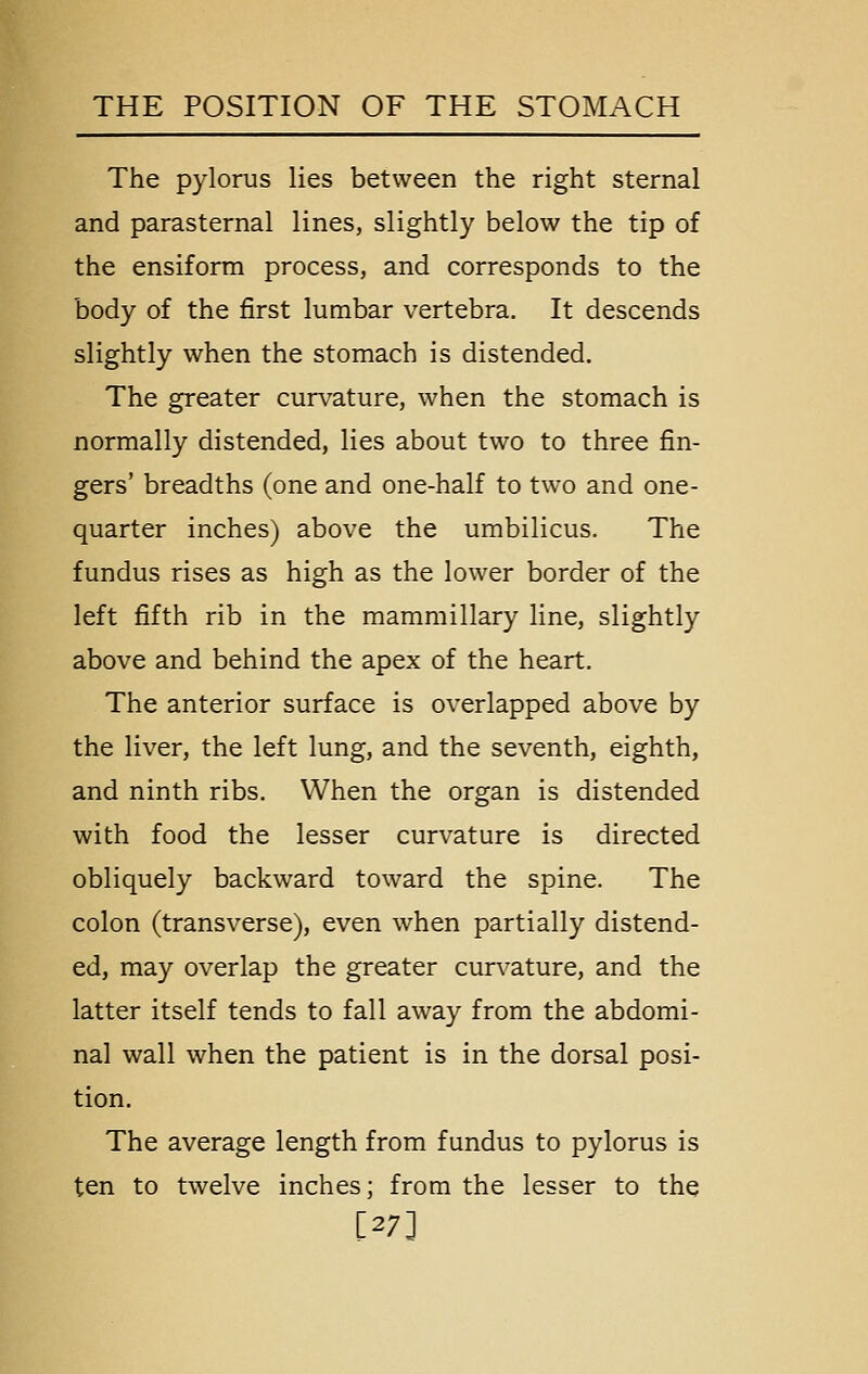 The pylorus lies between the right sternal and parasternal lines, slightly below the tip of the ensiform process, and corresponds to the body of the first lumbar vertebra. It descends slightly when the stomach is distended. The greater curvature, when the stomach is normally distended, lies about two to three fin- gers' breadths (one and one-half to two and one- quarter inches) above the umbilicus. The fundus rises as high as the lower border of the left fifth rib in the mammillary line, slightly above and behind the apex of the heart. The anterior surface is overlapped above by the liver, the left lung, and the seventh, eighth, and ninth ribs. When the organ is distended with food the lesser curvature is directed obliquely backward toward the spine. The colon (transverse), even when partially distend- ed, may overlap the greater curvature, and the latter itself tends to fall away from the abdomi- nal wall when the patient is in the dorsal posi- tion. The average length from fundus to pylorus is ten to twelve inches; from the lesser to the [27]