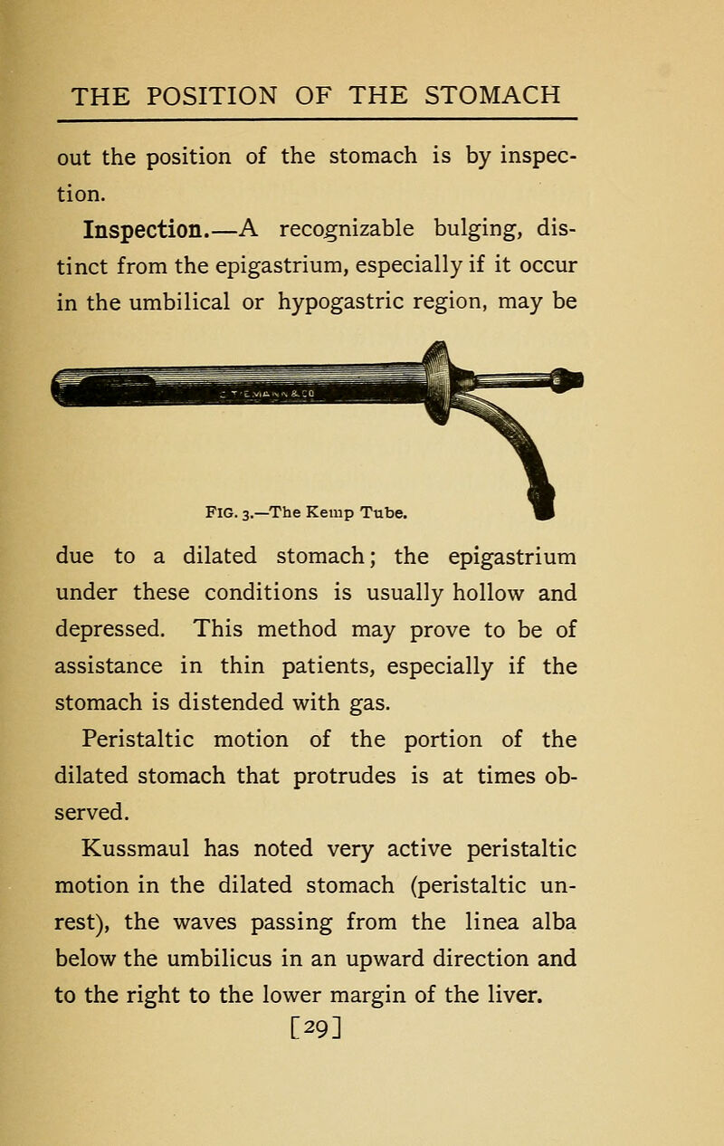 out the position of the stomach is by inspec- tion. Inspection.—A recognizable bulging, dis- tinct from the epigastrium, especially if it occur in the umbilical or hypogastric region, may be Fig. 3.—The Kemp Tube. due to a dilated stomach; the epigastrium under these conditions is usually hollow and depressed. This method may prove to be of assistance in thin patients, especially if the stomach is distended with gas. Peristaltic motion of the portion of the dilated stomach that protrudes is at times ob- served. Kussmaul has noted very active peristaltic motion in the dilated stomach (peristaltic un- rest), the waves passing from the linea alba below the umbilicus in an upward direction and to the right to the lower margin of the liver. [29]