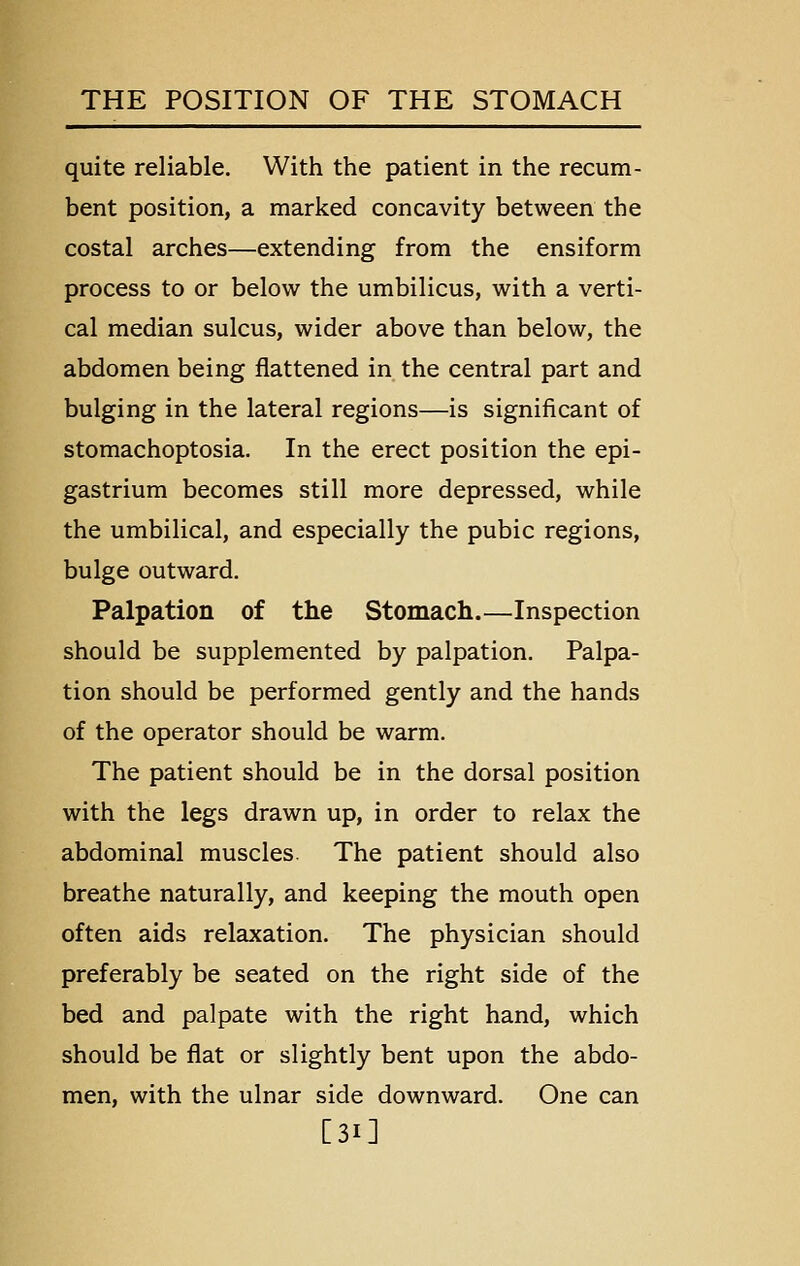 quite reliable. With the patient in the recum- bent position, a marked concavity between the costal arches—extending from the ensiform process to or below the umbilicus, with a verti- cal median sulcus, wider above than below, the abdomen being flattened in the central part and bulging in the lateral regions—is significant of stomachoptosia. In the erect position the epi- gastrium becomes still more depressed, while the umbilical, and especially the pubic regions, bulge outward. Palpation of the Stomach.—Inspection should be supplemented by palpation. Palpa- tion should be performed gently and the hands of the operator should be warm. The patient should be in the dorsal position with the legs drawn up, in order to relax the abdominal muscles. The patient should also breathe naturally, and keeping the mouth open often aids relaxation. The physician should preferably be seated on the right side of the bed and palpate with the right hand, which should be flat or slightly bent upon the abdo- men, with the ulnar side downward. One can [31]