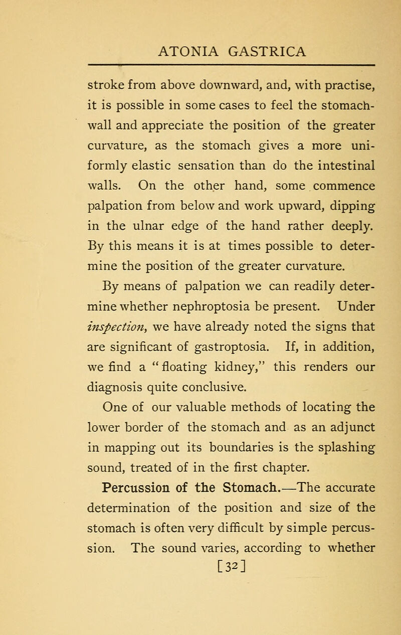 stroke from above downward, and, with practise, it is possible in some cases to feel the stomach- wall and appreciate the position of the greater curvature, as the stomach gives a more uni- formly elastic sensation than do the intestinal walls. On the other hand, some commence palpation from below and work upward, dipping in the ulnar edge of the hand rather deeply. By this means it is at times possible to deter- mine the position of the greater curvature. By means of palpation we can readily deter- mine whether nephroptosia be present. Under inspection, we have already noted the signs that are significant of gastroptosia. If, in addition, we find a  fioating kidney, this renders our diagnosis quite conclusive. One of our valuable methods of locating the lower border of the stomach and as an adjunct in mapping out its boundaries is the splashing sound, treated of in the first chapter. Percussion of the Stomach.—The accurate determination of the position and size of the stomach is often very difficult by simple percus- sion. The sound varies, according to whether [32]