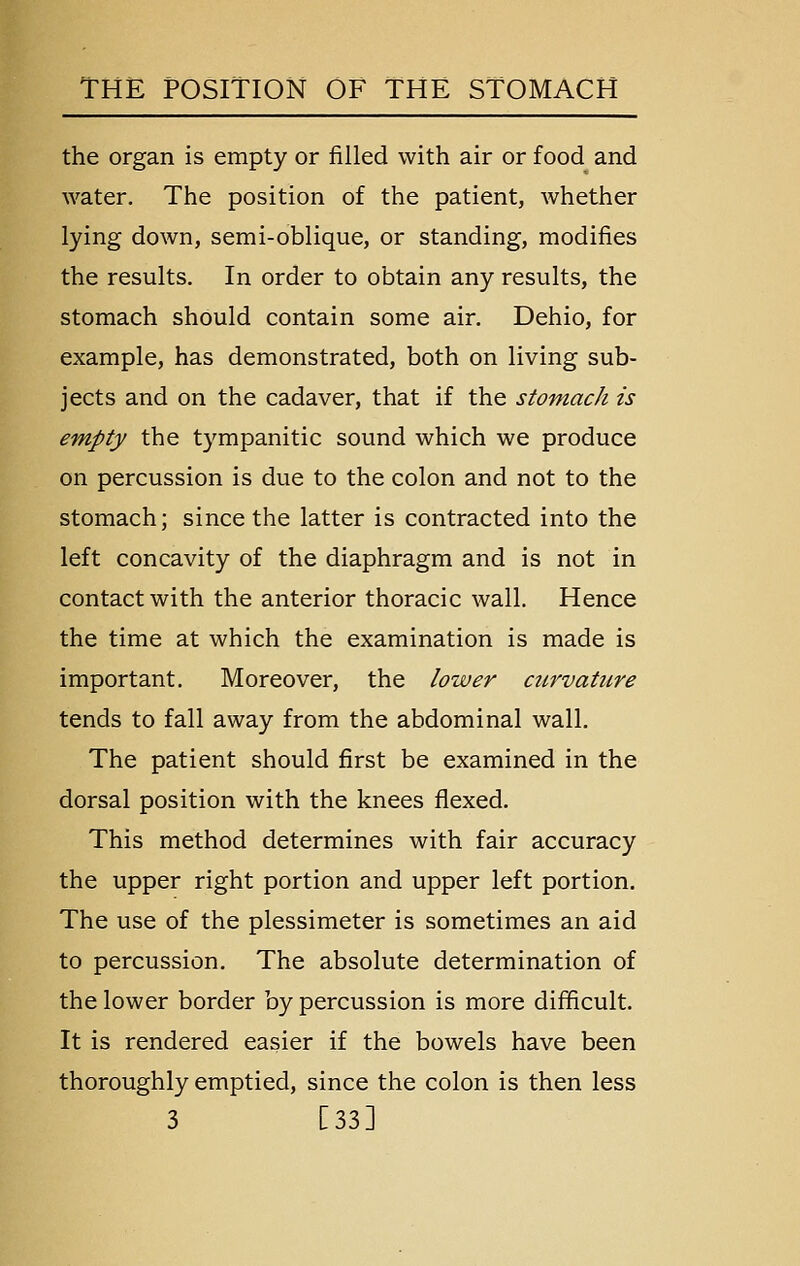 the organ is empty or filled with air or food and water. The position of the patient, whether lying down, semi-oblique, or standing, modifies the results. In order to obtain any results, the stomach should contain some air. Dehio, for example, has demonstrated, both on living sub- jects and on the cadaver, that if the stomach is empty the tympanitic sound which we produce on percussion is due to the colon and not to the stomach; since the latter is contracted into the left concavity of the diaphragm and is not in contact with the anterior thoracic wall. Hence the time at which the examination is made is important. Moreover, the lower ctirvaticre tends to fall away from the abdominal wall. The patient should first be examined in the dorsal position with the knees flexed. This method determines with fair accuracy the upper right portion and upper left portion. The use of the plessimeter is sometimes an aid to percussion. The absolute determination of the lower border by percussion is more difficult. It is rendered easier if the bowels have been thoroughly emptied, since the colon is then less 3 [33]