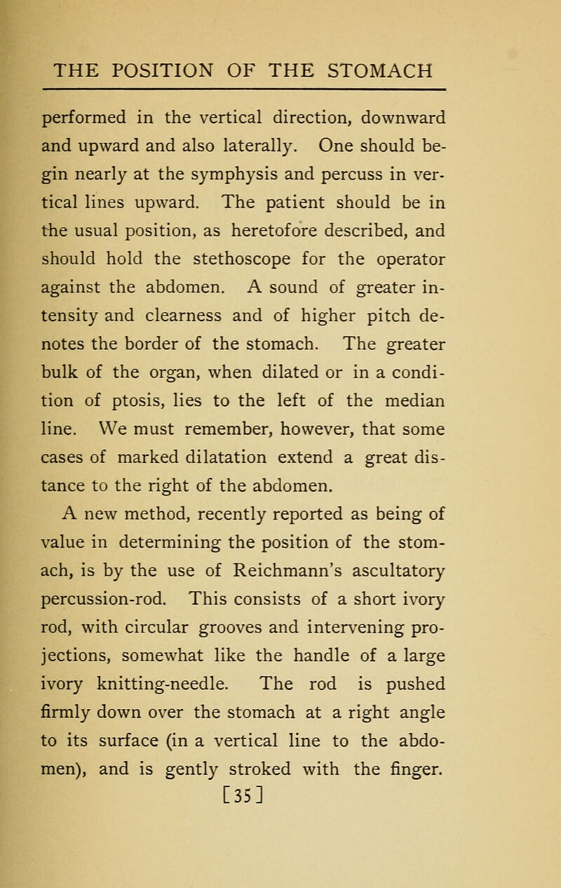 performed in the vertical direction, downward and upward and also laterally. One should be- gin nearly at the symphysis and percuss in ver- tical lines upward. The patient should be in tiie usual position, as heretofore described, and should hold the stethoscope for the operator against the abdomen. A sound of greater in- tensity and clearness and of higher pitch de- notes the border of the stomach. The greater bulk of the organ, when dilated or in a condi- tion of ptosis, lies to the left of the median line. We must remember, however, that some cases of marked dilatation extend a great dis- tance to the right of the abdomen. A new method, recently reported as being of value in determining the position of the stom- ach, is by the use of Reichmann's ascultatory percussion-rod. This consists of a short ivory rod, with circular grooves and intervening pro- jections, somewhat like the handle of a large ivory knitting-needle. The rod is pushed firmly down over the stomach at a right angle to its surface (in a vertical line to the abdo- men), and is gently stroked with the finger. [35]