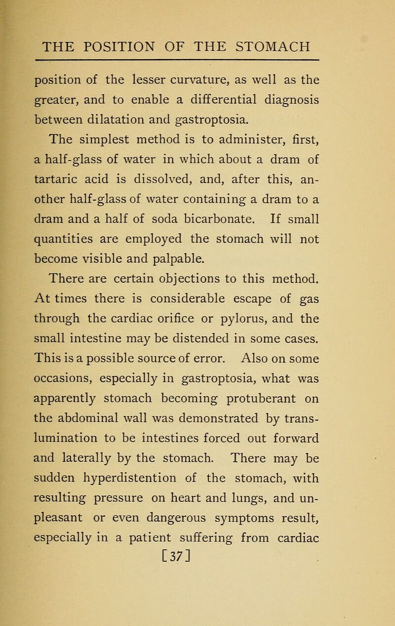 position of the lesser curvature, as well as the greater, and to enable a differential diagnosis between dilatation and gastroptosia. The simplest method is to administer, first, a half-glass of water in which about a dram of tartaric acid is dissolved, and, after this, an- other half-glass of water containing a dram to a dram and a half of soda bicarbonate. If small quantities are employed the stomach will not become visible and palpable. There are certain objections to this method. At times there is considerable escape of gas through the cardiac orifice or pylorus, and the small intestine may be distended in some cases. This is a possible source of error. Also on some occasions, especially in gastroptosia, what was apparently stomach becoming protuberant on the abdominal wall was demonstrated by trans- lumination to be intestines forced out forward and laterally by the stomach. There may be sudden hyperdistention of the stomach, with resulting pressure on heart and lungs, and un- pleasant or even dangerous symptoms result, especially in a patient suffering from cardiac [37]