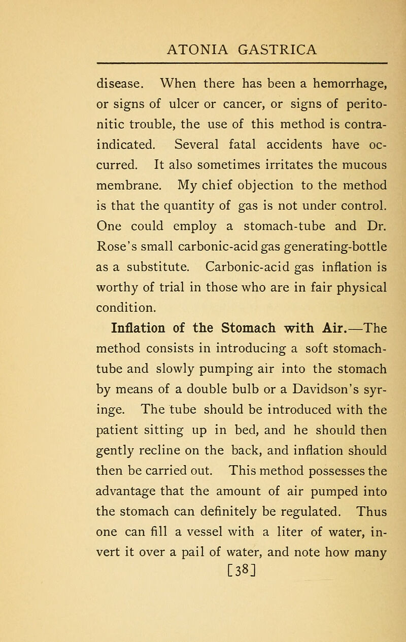 disease. When there has been a hemorrhage, or signs of ulcer or cancer, or signs of perito- nitic trouble, the use of this method is contra- indicated. Several fatal accidents have oc- curred. It also sometimes irritates the mucous membrane. My chief objection to the method is that the quantity of gas is not under control. One could employ a stomach-tube and Dr. Rose's small carbonic-acid gas generating-bottle as a substitute. Carbonic-acid gas inflation is worthy of trial in those who are in fair physical condition. Inflation of the Stomach with Air.—The method consists in introducing a soft stomach- tube and slowly pumping air into the stomach by means of a double bulb or a Davidson's syr- inge. The tube should be introduced with the patient sitting up in bed, and he should then gently recline on the back, and inflation should then be carried out. This method possesses the advantage that the amount of air pumped into the stomach can definitely be regulated. Thus one can fill a vessel with a liter of water, in- vert it over a pail of water, and note how many [38]