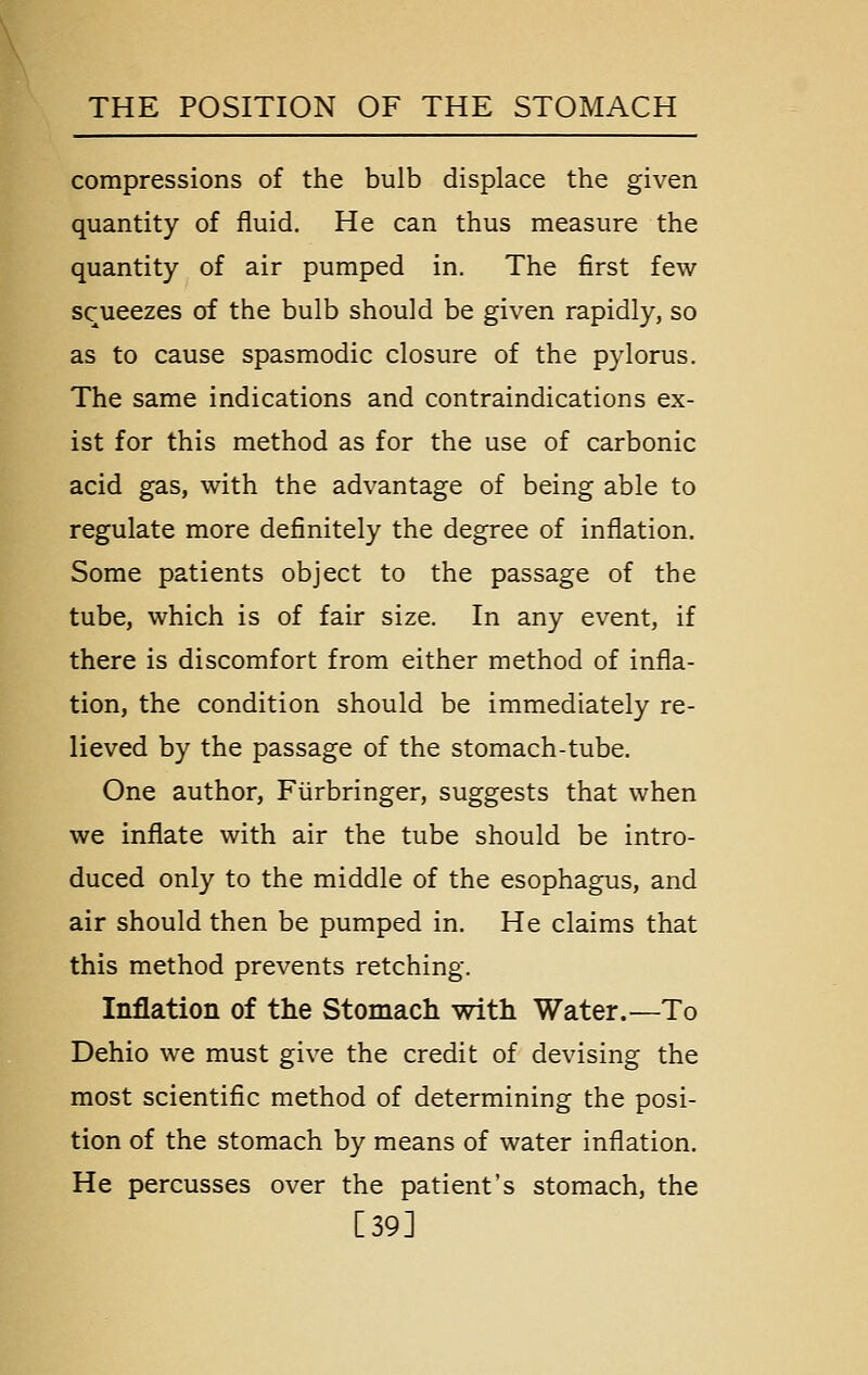 compressions of the bulb displace the given quantity of fluid. He can thus measure the quantity of air pumped in. The first few squeezes of the bulb should be given rapidly, so as to cause spasmodic closure of the pylorus. The same indications and contraindications ex- ist for this method as for the use of carbonic acid gas, with the advantage of being able to regulate more definitely the degree of inflation. Some patients object to the passage of the tube, which is of fair size. In any event, if there is discomfort from either method of infla- tion, the condition should be immediately re- lieved by the passage of the stomach-tube. One author, Fiirbringer, suggests that when we inflate with air the tube should be intro- duced only to the middle of the esophagus, and air should then be pumped in. He claims that this method prevents retching. Inflation of the Stomacli with Water.—To Dehio we must give the credit of devising the most scientific method of determining the posi- tion of the stomach by means of water inflation. He percusses over the patient's stomach, the [39]