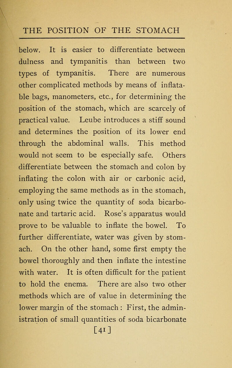 below. It is easier to differentiate between dulness and tympanitis than between two types of tympanitis. There are numerous other complicated methods by means of inflata- ble bags, manometers, etc., for determining the position of the stomach, which are scarcely of practical value. Leube introduces a stiff sound and determines the position of its lower end through the abdominal walls. This method would not seem to be especially safe. Others differentiate between the stomach and colon by inflating the colon with air or carbonic acid, employing the same methods as in the stomach, only using twice the quantity of soda bicarbo- nate and tartaric acid. Rose's apparatus would prove to be valuable to inflate the bowel. To further differentiate, water was given by stom- ach. On the other hand, some first empty the bowel thoroughly and then inflate the intestine with water. It is often difficult for the patient to hold the enema. There are also two other methods which are of value in determining the lower margin of the stomach : First, the admin- istration of small quantities of soda bicarbonate [41]