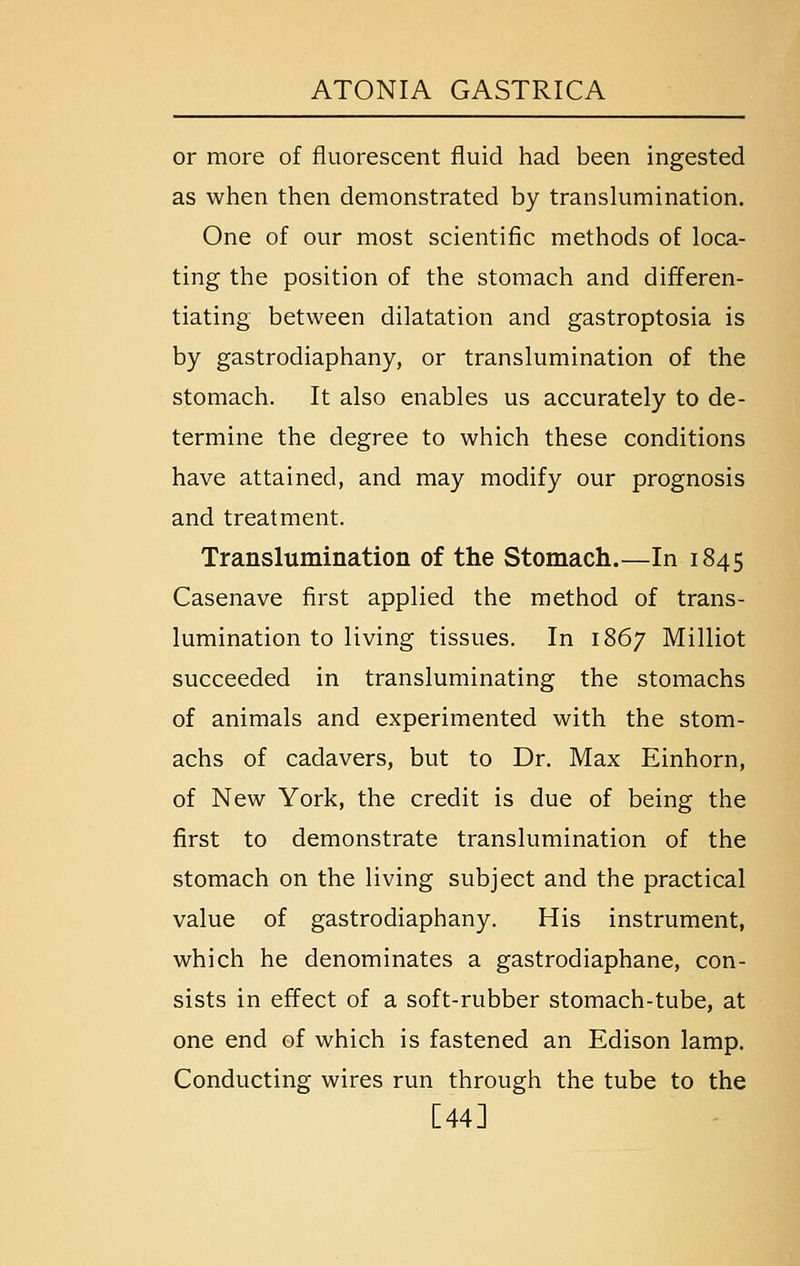 or more of fluorescent fluid had been ingested as when then demonstrated by translumination. One of our most scientific methods of loca- ting the position of the stomach and differen- tiating between dilatation and gastroptosia is by gastrodiaphany, or translumination of the stomach. It also enables us accurately to de- termine the degree to which these conditions have attained, and may modify our prognosis and treatment. Translumination of the Stomach.—In 1845 Casenave first applied the method of trans- lumination to living tissues. In 1867 Milliot succeeded in transluminating the stomachs of animals and experimented with the stom- achs of cadavers, but to Dr. Max Einhorn, of New York, the credit is due of being the first to demonstrate translumination of the stomach on the living subject and the practical value of gastrodiaphany. His instrument, which he denominates a gastrodiaphane, con- sists in effect of a soft-rubber stomach-tube, at one end of which is fastened an Edison lamp. Conducting wires run through the tube to the [44]