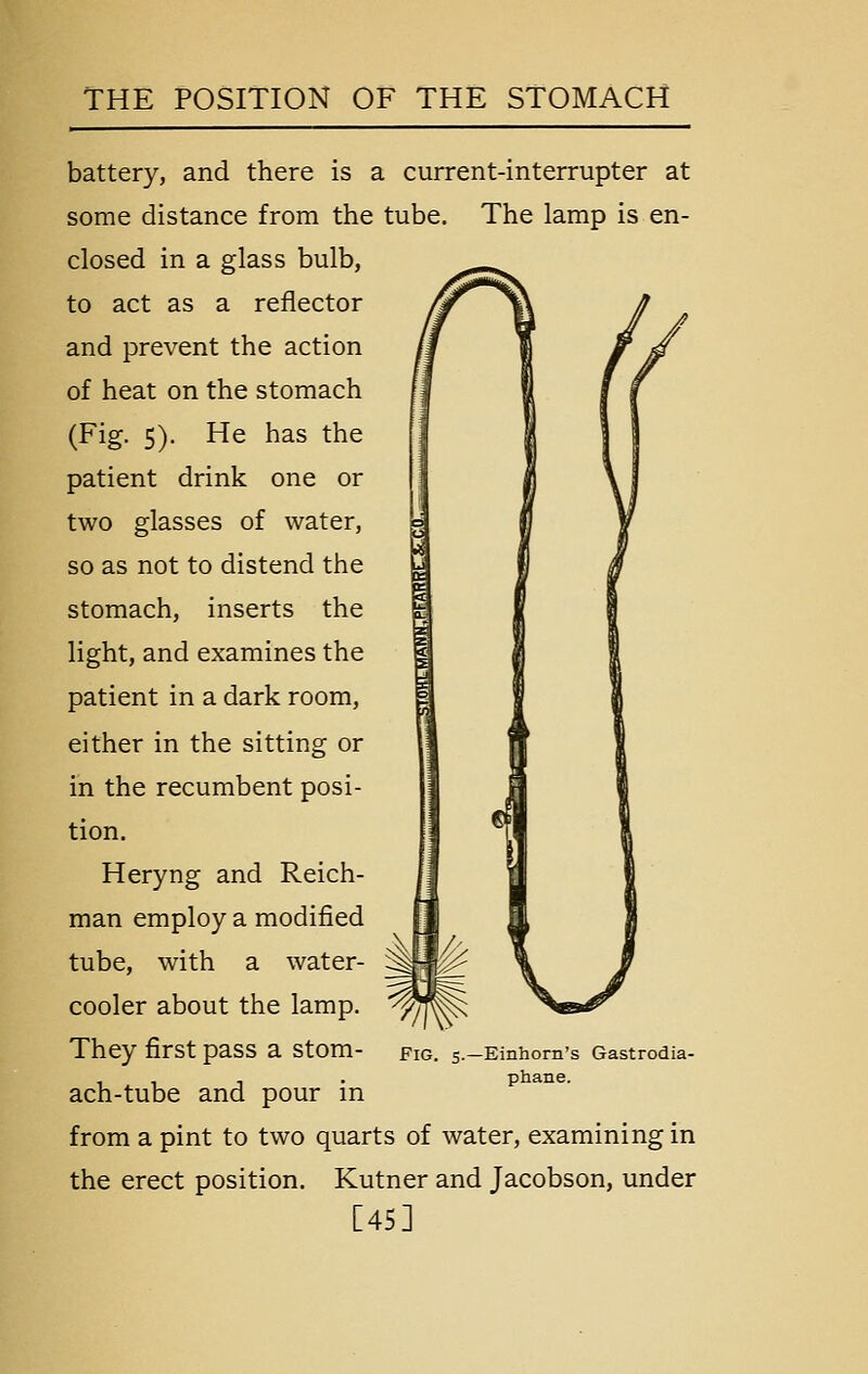 battery, and there is a current-interrupter at some distance from the tube. The lamp is en- closed in a glass bulb, to act as a reflector and prevent the action of heat on the stomach (Fig. 5). He has the patient drink one or two glasses of water, so as not to distend the stomach, inserts the light, and examines the patient in a dark room, either in the sitting or in the recumbent posi- tion. Heryng and Reich- man employ a modified tube, with a water- cooler about the lamp. They first pass a stom- ach-tube and pour in from a pint to two quarts of water, examining in the erect position. Kutner and Jacobson, under [45] -Einhorn's Gastrodia- phane.