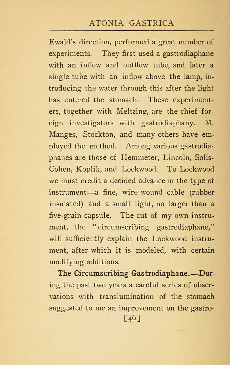 Ewald's direction, performed a great number of experiments. They first used a gastrodiaphane with an inflow and outflow tube, and later a single tube with an inflow above the lamp, in- troducing the water through this after the light has entered the stomach. These experiment- ers, together with Meltzing, are the chief for- eign investigators with gastrodiaphany. M. Manges, Stockton, and many others have em- ployed the method. Among various gastrodia- phanes are those of Hemmeter, Lincoln, Solis- Cohen, Koplik, and Lockwood. To Lockwood we must credit a decided advance in the type of instrument—a fine, wire-wound cable (rubber insulated) and a small light, no larger than a five-grain capsule. The cut of my own instru- ment, the circumscribing gastrodiaphane, will sufficiently explain the Lockwood instru- ment, after which it is modeled, with certain modifying additions. The Circumscribing Gastrodiaphane.—Dur- ing the past two years a careful series of obser- vations with translumination of the stomach suggested to me an improvement on the gastro- [46]