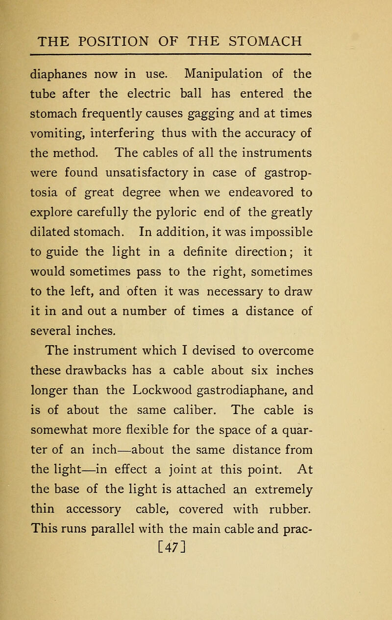 diaphanes now in use. Manipulation of the tube after the electric ball has entered the stomach frequently causes gagging and at times vomiting, interfering thus with the accuracy of the method. The cables of all the instruments were found unsatisfactory in case of gastrop- tosia of great degree when we endeavored to explore carefully the pyloric end of the greatly dilated stomach. In addition, it was impossible to guide the light in a definite direction; it would sometimes pass to the right, sometimes to the left, and often it was necessary to draw it in and out a number of times a distance of several inches. The instrument which I devised to overcome these drawbacks has a cable about six inches longer than the Lockwood gastrodiaphane, and is of about the same caliber. The cable is somewhat more flexible for the space of a quar- ter of an inch—about the same distance from the light—in effect a joint at this point. At the base of the light is attached an extremely thin accessory cable, covered with rubber. This runs parallel with the main cable and prac- [47]