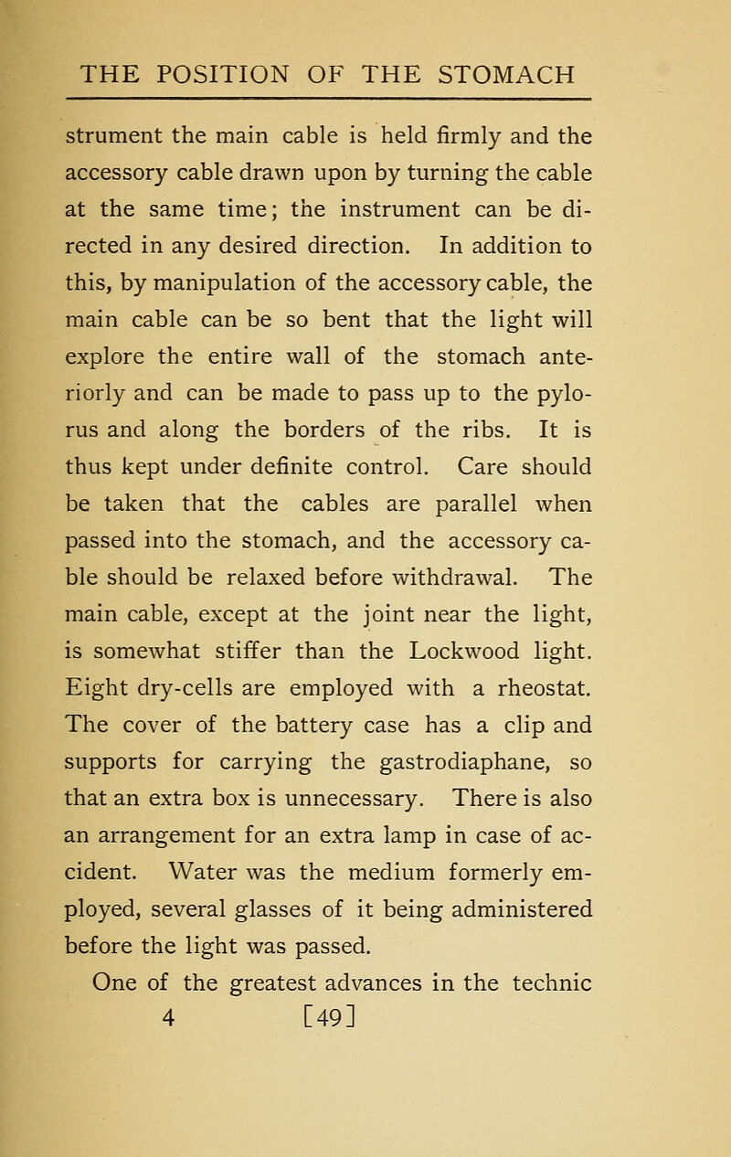 strument the main cable is held firmly and the accessory cable drawn upon by turning the cable at the same time; the instrument can be di- rected in any desired direction. In addition to this, by manipulation of the accessory cable, the main cable can be so bent that the light will explore the entire wall of the stomach ante- riorly and can be made to pass up to the pylo- rus and along the borders of the ribs. It is thus kept under definite control. Care should be taken that the cables are parallel when passed into the stomach, and the accessory ca- ble should be relaxed before withdrawal. The main cable, except at the joint near the light, is somewhat stiffer than the Lockwood light. Eight dry-cells are employed with a rheostat. The cover of the battery case has a clip and supports for carrying the gastrodiaphane, so that an extra box is unnecessary. There is also an arrangement for an extra lamp in case of ac- cident. Water was the medium formerly em- ployed, several glasses of it being administered before the light was passed. One of the greatest advances in the technic 4 [49]
