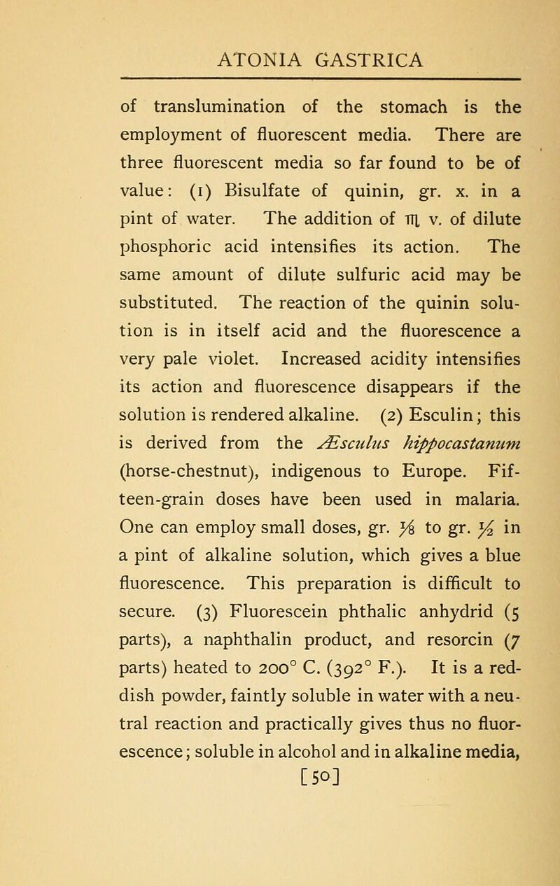 of translumination of the stomach is the employment of fluorescent media. There are three fluorescent media so far found to be of value: (i) Bisulfate of quinin, gr. x. in a pint of water. The addition of TTl v. of dilute phosphoric acid intensifies its action. The same amount of dilute sulfuric acid may be substituted. The reaction of the quinin solu- tion is in itself acid and the fluorescence a very pale violet. Increased acidity intensifies its action and fluorescence disappears if the solution is rendered alkaline. (2) Esculin; this is derived from the ^sadas hippocastanum (horse-chestnut), indigenous to Europe. Fif- teen-grain doses have been used in malaria. One can employ small doses, gr. yi to gr. ^ in a pint of alkaline solution, which gives a blue fluorescence. This preparation is diflicult to secure. (3) Fluorescein phthalic anhydrid (5 parts), a naphthalin product, and resorcin (7 parts) heated to 200° C. (392° F.). It is a red- dish powder, faintly soluble in water with a neu- tral reaction and practically gives thus no fluor- escence ; soluble in alcohol and in alkaline media, [50]