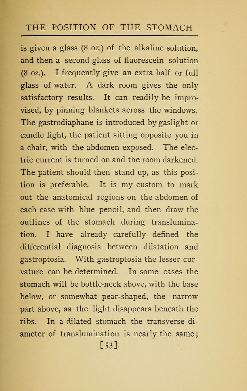 is given a glass (8 oz.) of the alkaline solution, and then a second glass of fluorescein solution (8 oz.). I frequently give an extra half or full glass of water. A dark room gives the only satisfactory results. It can readily be impro- vised, by pinning blankets across the windows. The gastrodiaphane is introduced by gaslight or candle light, the patient sitting opposite you in a chair, with the abdomen exposed. The elec- tric current is turned on and the room darkened. The patient should then stand up, as this posi- tion is preferable. It is my custom to mark out the anatomical regions on the abdomen of each case with blue pencil, and then draw the outlines of the stomach during translumina- tion. I have already carefully defined the differential diagnosis between dilatation and gastroptosia. With gastroptosia the lesser cur- vature can be determined. In some cases the stomach will be bottle-neck above, with the base below, or somewhat pear-shaped, the narrow part above, as the light disappears beneath the ribs. In a dilated stomach the transverse di- ameter of translumination is nearly the same; [S3]