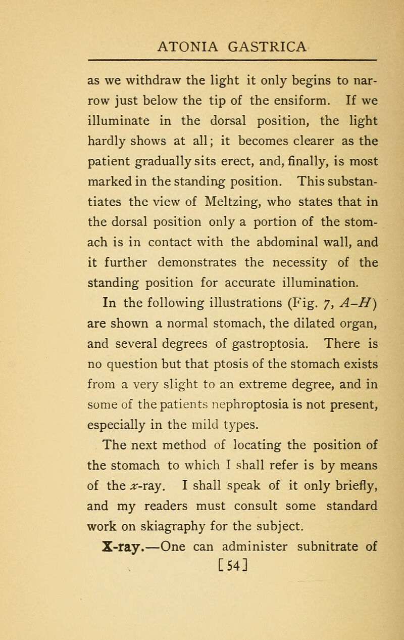 as we withdraw the light it only begins to nar- row just below the tip of the ensiform. If we illuminate in the dorsal position, the light hardly shows at all; it becomes clearer as the patient gradually sits erect, and, finally, is most marked in the standing position. This substan- tiates the view of Meltzing, who states that in the dorsal position only a portion of the stom- ach is in contact with the abdominal wall, and it further demonstrates the necessity of the standing position for accurate illumination. In the following illustrations (Fig. 7, A-H) are shown a normal stomach, the dilated organ, and several degrees of gastroptosia. There is no question but that ptosis of the stomach exists from a very slight to an extreme degree, and in some of the patients iiephroptosia is not present, especially in the mild types. The next method of locating the position of the stomach to which I shall refer is by means of the ;r-ray. I shall speak of it only briefly, and my readers must consult some standard work on skiagraphy for the subject. X-ray.—One can administer subnitrate of [54]
