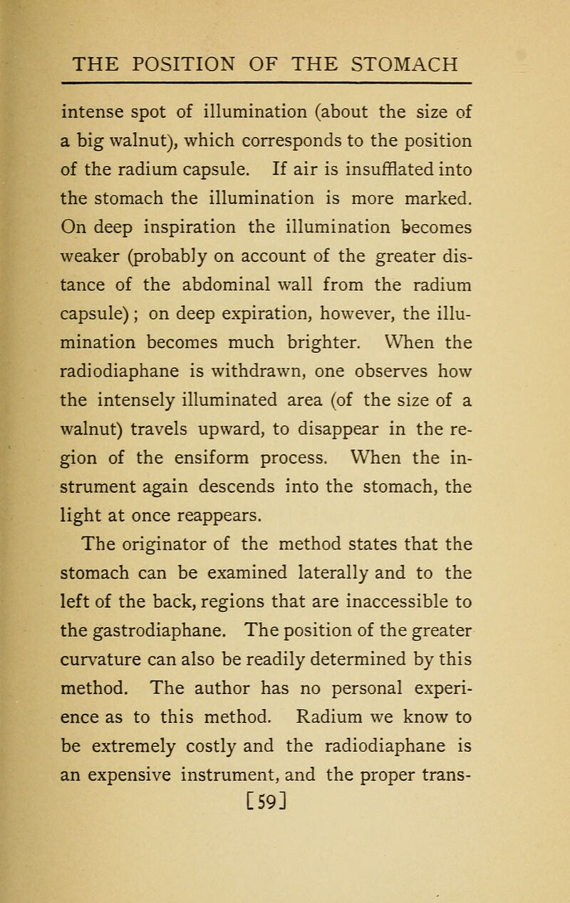 intense spot of illumination (about the size of a big walnut), which corresponds to the position of the radium capsule. If air is insufflated into the stomach the illumination is more marked. On deep inspiration the illumination becomes weaker (probably on account of the greater dis- tance of the abdominal wall from the radium capsule); on deep expiration, however, the illu- mination becomes much brighter. When the radiodiaphane is withdrawn, one observes how the intensely illuminated area (of the size of a walnut) travels upward, to disappear in the re- gion of the ensiform process. When the in- strument again descends into the stomach, the light at once reappears. The originator of the method states that the stomach can be examined laterally and to the left of the back, regions that are inaccessible to the gastrodiaphane. The position of the greater curvature can also be readily determined by this method. The author has no personal experi- ence as to this method. Radium we know to be extremely costly and the radiodiaphane is an expensive instrument, and the proper trans- [59]