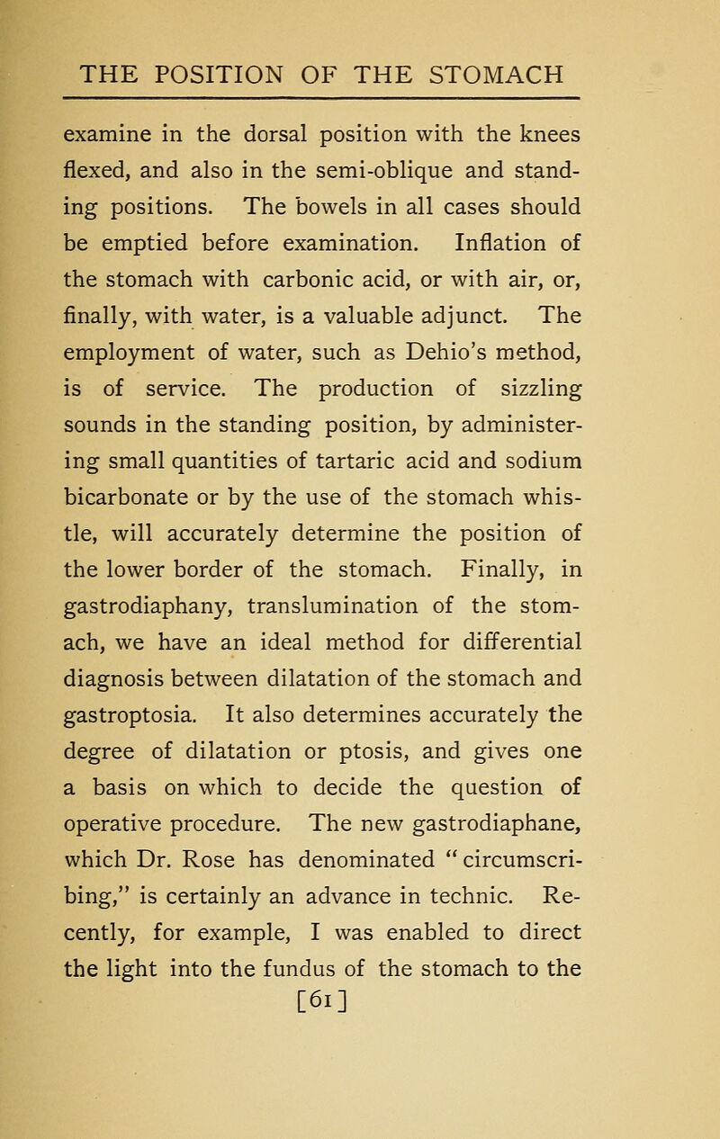 examine in the dorsal position with the knees flexed, and also in the semi-oblique and stand- ing positions. The bowels in all cases should be emptied before examination. Inflation of the stomach with carbonic acid, or with air, or, finally, with water, is a valuable adjunct. The employment of water, such as Dehio's method, is of service. The production of sizzling sounds in the standing position, by administer- ing small quantities of tartaric acid and sodium bicarbonate or by the use of the stomach whis- tle, will accurately determine the position of the lower border of the stomach. Finally, in gastrodiaphany, translumination of the stom- ach, we have an ideal method for differential diagnosis between dilatation of the stomach and gastroptosia. It also determines accurately the degree of dilatation or ptosis, and gives one a basis on which to decide the question of operative procedure. The new gastrodiaphane, which Dr. Rose has denominated  circumscri- bing, is certainly an advance in technic. Re- cently, for example, I was enabled to direct the light into the fundus of the stomach to the