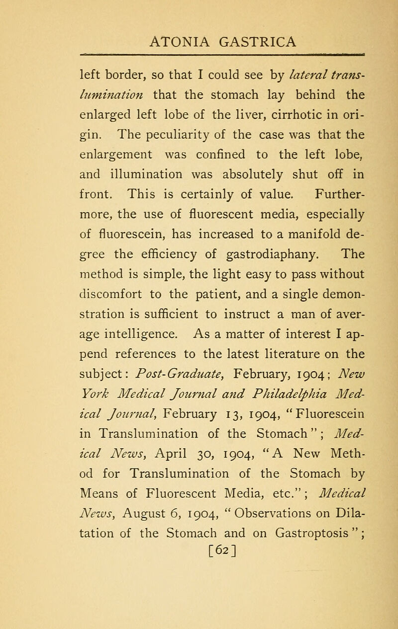 left border, so that I could see by lateral trans- hmiination that the stomach lay behind the enlarged left lobe of the liver, cirrhotic in ori- gin. The peculiarity of the case was that the enlargement was confined to the left lobe, and illumination was absolutely shut off in front. This is certainly of value. Further- more, the use of fluorescent media, especially of fluorescein, has increased to a manifold de- gree the efficiency of gastrodiaphany. The method is simple, the light easy to pass without discomfort to the patient, and a single demon- stration is sufficient to instruct a man of aver- age intelligence. As a matter of interest I ap- pend references to the latest literature on the subject: Post-Graduate, February, 1904; New York Medical Journal and Philadelphia Med- ical Journal, February 13, 1904, Fluorescein in Translumination of the Stomach; Med- ical News, April 30, 1904, A New Meth- od for Translumination of the Stomach by Means of Fluorescent Media, etc.; Medical News, August 6, 1904, Observations on Dila- tation of the Stomach and on Gastroptosis; [62]