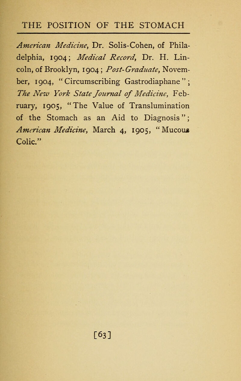 American Medicine^ Dr. Solis-Cohen, of Phila- delphia, 1904; Medical Record, Dr. H, Lin- coln, of Brooklyn, 1904; Post-Graduate, Novem- ber, 1904, Circumscribing Gastrodiaphane ; The New York State Joimial of Medicine, Feb- ruary, 1905, The Value of Translumination of the Stomach as an Aid to Diagnosis; American Medicine, March 4, 1905, Mucou* Colic. [63]