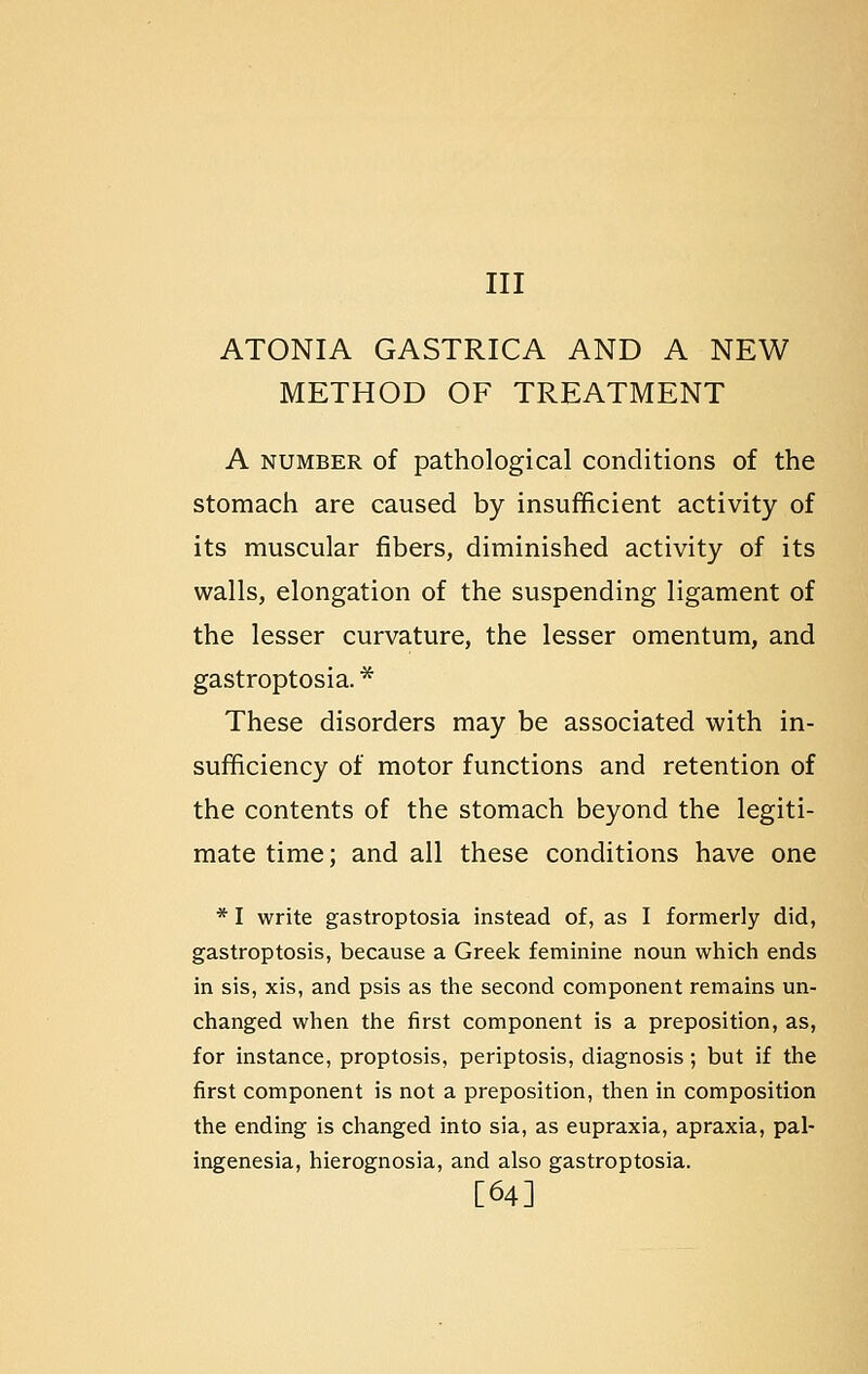 Ill ATONIA GASTRICA AND A NEW METHOD OF TREATMENT A NUMBER of pathological conditions of the stomach are caused by insufficient activity of its muscular fibers, diminished activity of its walls, elongation of the suspending ligament of the lesser curvature, the lesser omentum, and gastroptosia. * These disorders may be associated with in- sufficiency of motor functions and retention of the contents of the stomach beyond the legiti- mate time; and all these conditions have one * I write gastroptosia instead of, as I formerly did, gastroptosis, because a Greek feminine noun which ends in sis, xis, and psis as the second component remains un- changed when the first component is a preposition, as, for instance, proptosis, periptosis, diagnosis; but if the first component is not a preposition, then in composition the ending is changed into sia, as eupraxia, apraxia, pal- ingenesia, hierognosia, and also gastroptosia. [64]
