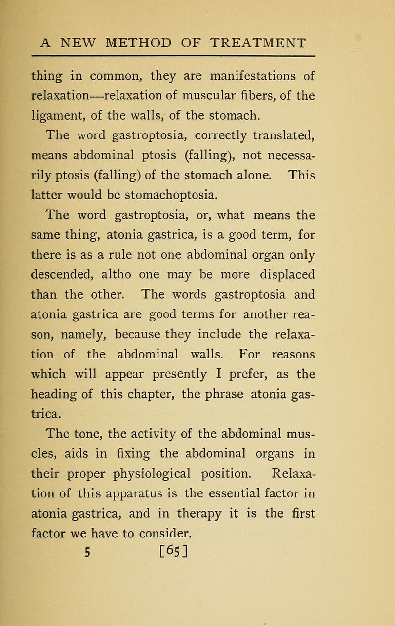 thing in common, the)'^ are manifestations of relaxation—relaxation of muscular fibers, of the ligament, of the walls, of the stomach. The word gastroptosia, correctly translated, means abdominal ptosis (falling), not necessa- rily ptosis (falling) of the stomach alone. This latter would be stomachoptosia. The word gastroptosia, or, what means the same thing, atonia gastrica, is a good term, for there is as a rule not one abdominal organ only descended, altho one may be more displaced than the other. The words gastroptosia and atonia gastrica are good terms for another rea- son, namely, because they include the relaxa- tion of the abdominal walls. For reasons which will appear presently I prefer, as the heading of this chapter, the phrase atonia gas- trica. The tone, the activity of the abdominal mus- cles, aids in fixing the abdominal organs in their proper physiological position. Relaxa- tion of this apparatus is the essential factor in atonia gastrica, and in therapy it is the first factor we have to consider. 5 [65]