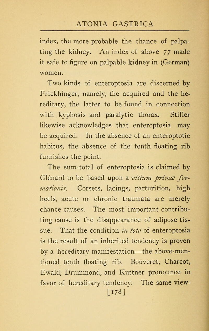 index, the more probable the chance of palpa- ting the kidney. An index of above JJ made it safe to figure on palpable kidney in (German) women. Two kinds of enteroptosia are discerned by Frickhinger, namely, the acquired and the he- reditary, the latter to be found in connection with kyphosis and paralytic thorax. Stiller likewise acknowledges that enteroptosia may be acquired. In the absence of an enteroptotic habitus, the absence of the tenth floating rib furnishes the point. The sum-total of enteroptosia is claimed by Glenard to be based upon a vitumi primes for- viationis. Corsets, lacings, parturition, high heels, acute or chronic traumata are merely chance causes. The most important contribu- ting cause is the disappearance of adipose tis- sue. That the condition in toto of enteroptosia is the result of an inherited tendency is proven by a hereditary manifestation—the above-men- tioned tenth floating rib. Bouveret, Charcot, Ewald, Drummond, and Kuttner pronounce in favor of hereditary tendency. The same view- [178]