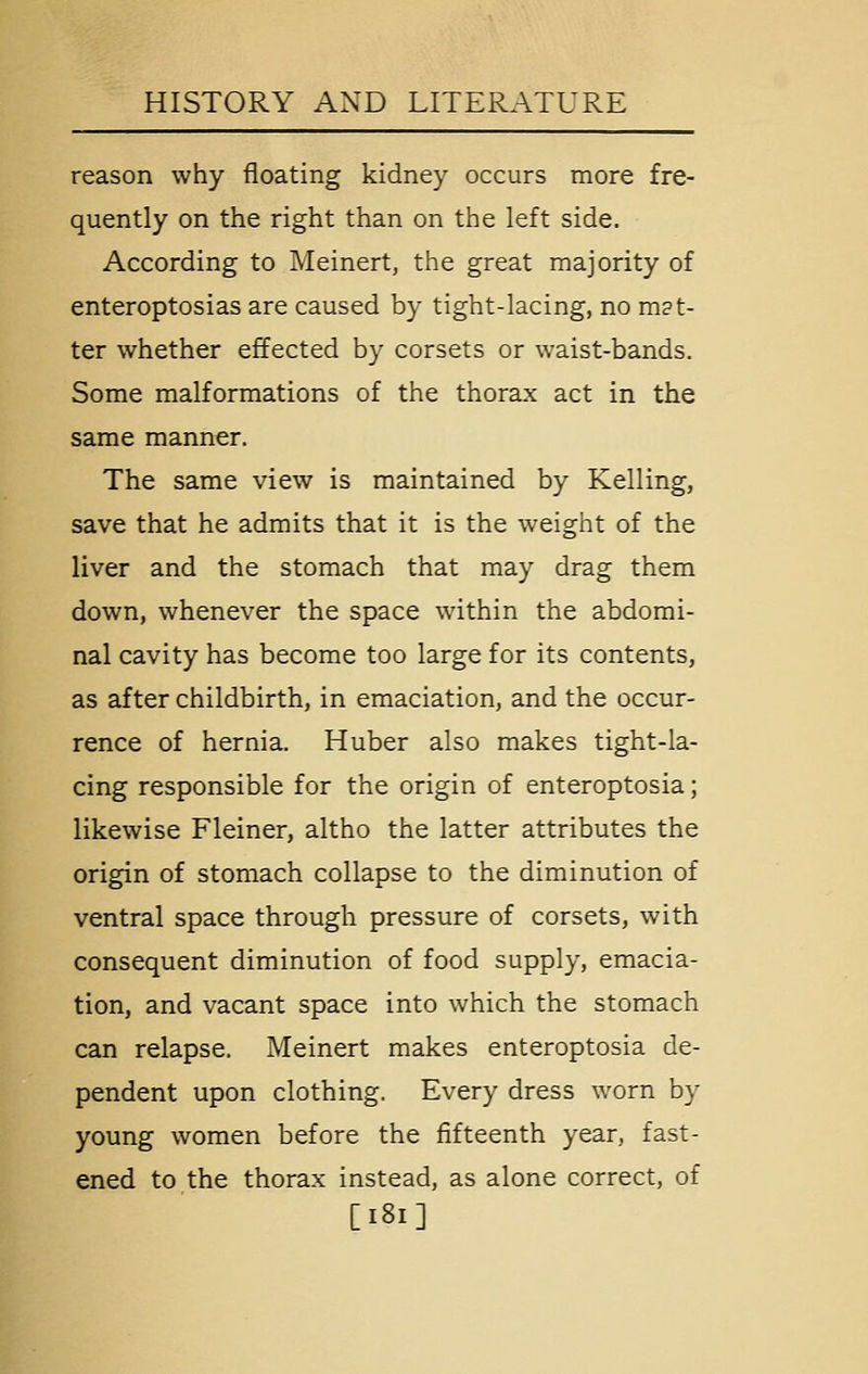 reason why floating kidney occurs more fre- quently on the right than on the left side. According to Meinert, the great majority of enteroptosias are caused by tight-lacing, no m?t- ter whether effected by corsets or waist-bands. Some malformations of the thorax act in the same manner. The same view is maintained by Kelling, save that he admits that it is the weight of the liver and the stomach that may drag them down, whenever the space within the abdomi- nal cavity has become too large for its contents, as after childbirth, in emaciation, and the occur- rence of hernia. Huber also makes tight-la- cing responsible for the origin of enteroptosia; likewise Fleiner, altho the latter attributes the origin of stomach collapse to the diminution of ventral space through pressure of corsets, with consequent diminution of food supply, emacia- tion, and vacant space into which the stomach can relapse. Meinert makes enteroptosia de- pendent upon clothing. Every dress worn by young women before the fifteenth year, fast- ened to the thorax instead, as alone correct, of [i8i]