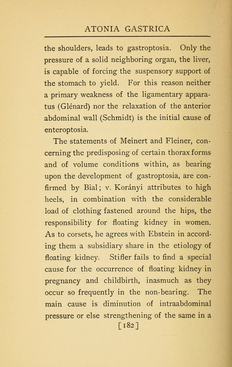 the shoulders, leads to gastroptosia. Only the pressure of a solid neighboring organ, the liver, is capable of forcing the suspensory support of the stomach to yield. For this reason neither a primary weakness of the ligamentary appara- tus (Glenard) nor the relaxation of the anterior abdominal wall (Schmidt) is the initial cause of enteroptosia. The statements of Meinert and Fleiner, con- cerning the predisposing of certain thorax forms and of volume conditions within, as bearing upon the development of gastroptosia, are con- firmed by Bial; v. Koranyi attributes to high heels, in combination with the considerable load of clothing fastened around the hips, the responsibility for floating kidney in women. As to corsets, he agrees with Ebstein in accord- ing them a subsidiary share in the etiology of floating kidney. Stifler fails to find a special cause for the occurrence of floating kidney in pregnancy and childbirth, inasmuch as they occur so frequently in the non-bearing. The main cause is diminution of intraabdominal pressure or else strengthening of the same in a [182]
