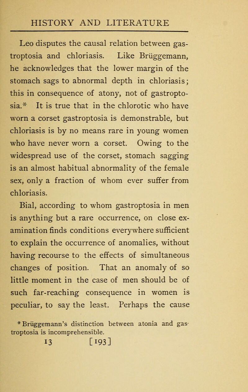 Leo disputes the causal relation between gas- troptosia and chloriasis. Like Briiggemann, he acknowledges that the lower margin of the stomach sags to abnormal depth in chloriasis; this in consequence of atony, not of gastropto- sia.* It is true that in the chlorotic who have worn a corset gastroptosia is demonstrable, but chloriasis is by no means rare in young women who have never worn a corset. Owing to the widespread use of the corset, stomach sagging is an almost habitual abnormality of the female sex, only a fraction of whom ever suffer from chloriasis. Bial, according to whom gastroptosia in men is anything but a rare occurrence, on close ex- amination finds conditions everywhere sufficient to explain the occurrence of anomalies, without having recourse to the effects of simultaneous changes of position. That an anomaly of so little moment in the case of men should be of such far-reaching consequence in women is peculiar, to say the least. Perhaps the cause *Bruggemann's distinction between atonia and gas- troptosia is incomprehensible. 13 [193]