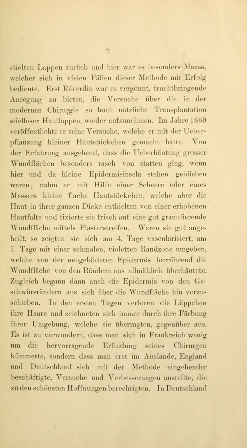 stielten I^ap[)en zurück iind hier war es besonders Maass, welcher sieh in vielen Fällen dieser Methode mit Erfolg bediente. Erst Rdverdin war es vergönnt, fruchtbringende Anregung zu bieten, die Versuche über die in der modernen Chirurgie so hoch nützliche Transplantation stielloser Hautlappen, wieder aufzunehmen. Im Jahre 1869 veröffentlichte er seine Versuche, welche er mit der Ueber- pflanzung kleiner Hautstückchen gemacht hatte. Von der Erfahrung ausgehend, dass die Ueberhäutung grosser M'undflächen besonders rasch von statten ging, wenn hier und da kleine Epidermisinseln stehen geblieben waren, nahm er mit Hilfe einer Scheere oder eines Messers kleine flache Hautstückchen, welche aber die Haut in ihrer ganzen Dicke enthielten von einer erhobenen Hautfalte und fixierte sie frisch auf eine gut granulierende \\'undflcäche mittels Plasterstreifen. Waren sie gut ange- heilt, so zeigten sie sich am 4. Tage vascularisiert, am 7. Tage mit einer schmalen, violetten Randzone umgeben, welche von der neugebildeten Epidermis herrührend die Wundfläche von den Rändern aus allmählich überhäutete. Zugleich begann dann auch die Epidermis von den Ge- schwürsrändern aus sich über die Wundflächc hin vorzu- schieben. In den ersten Tagen verloren die Läppchen ihre Haare und zeichneten sich immer durch ihre Färbung ihrer Umgebung, welche sie überragten, gegenüber aus. Es ist zu verwundern, dass man sich in Frankreich wenig um die hervorragende Erfindung seines Chirurgen kümmerte, sondern dass man erst im Auslande, England und Deutschland sich mit der Methode eintjehendcr beschäftigte, Versuche und Verbesserungen anstellte, die zu den schönsten Hoffiuingen berechtigten. In Deutschland