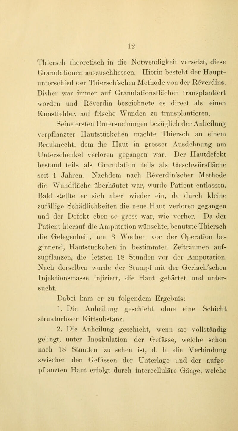 Thiersch theoretisch in die Notwendigkeit versetzt, diese Granulationen auszuschliessen. Hierin besteht der Haupt- unterschied der Thierschschen Methode von der R^verdins. Bisher war immer auf Granulationsflächen transplantiert worden und jReverdin bezeichnete es direct als einen Kunstfehler, auf frische Wunden zu transplantieren. Seine ersten Untersuchungen bezüglich der Anheilung verpflanzter Hautstückchen machte Thiersch an einem Brauknecht, dem die Haut in grosser Ausdehnung am Unterschenkel verloren gegangen war. Der Hautdefekt bestand teils als Granulation teils als Geschwürsfläche seit 4 Jahren. Nachdem nach Reverdin'scher Methode die Wundfläche überhäutet war, wurde Patient entlassen. Bald stellte er sich aber wieder ein, da durch kleine zufällige Schädlichkeiten die neue Haut verloren gegangen und der Defekt eben so gross war, wie vorher. Da der Patient hierauf die Amputation wünschte, benutzte Thiersch die Gelegenheit, um 3 Wochen vor der Operation be- ginnend, Hautstückchen in bestimmten Zeiträumen auf- zupflanzen, die letzten 18 Stunden vor der Amputation. Nach derselben wurde der Stumpf mit der Gerlach'schen Injektionsmasse injiziert, die Haut gehärtet und unter- sucht. Dabei kam er zu folgendem Ergebnis: 1. Die Anheilung geschieht ohne eine Schicht strukturloser Kittsubstanz. 2. Die Anheilung geschieht, wenn sie vollständig gelingt, unter Inoskulation der Gefässe, welche schon nach 18 Stunden zu sehen ist, d. h. die Verbindung zwischen den Gefässen der Unterlage und der aufge- pflanzten Haut erfolgt durch intercelluläre Gänge, welche