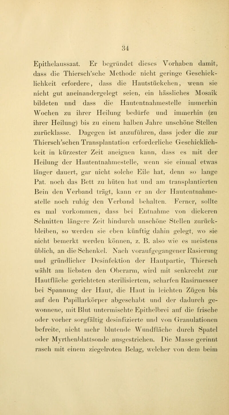 Epithelaussaat. Er bcgTündet dieses Vorhaben damit, dass die Thiersch'sche Methode nicht geringe Geschick- lichkeit erfordere, dass die Hautstückchen, wenn sie nicht gut aneinandergelegt seien, ein hässliches Mosaik bildeten und dass die Hautentnahmestelle immerhin Wochen zu ihrer Heilung bedürfe und immerhin (zu ihrer Heilung) bis zu einem halben Jahre unschöne Stellen zurücklasse. Dagegen ist anzuführen, dass jeder die zur Thiersch'schen Transplantation erforderliche Geschicklich- keit in kürzester Zeit aneignen kann, dass es mit der Heilung der Hautentnahmestelle, wenn sie einmal etwas länger dauert, gar nicht solche Eile hat, denn so lange Pat. noch das Bett zu hüten hat und am transplantierten Bein den Verband trägt, kann er an der Hautentnahme- stelle noch ruhig den Verband behalten. Ferner, sollte es mal vorkommen, dass bei Entnahme von dickeren Schnitten längere Zeit hindurch unschöne Stellen zurück- bleiben, so werden sie eben künftig dahin gelegt, wo sie nicht bemerkt werden können, z. B. also wie es meistens üblich, an die Schenkel. Nach voraufgegangener Rasierung und gründlicher Desinfektion der Hautpartie, Thiersch wählt am liebsten den Oberarm, wird mit senkrecht zur Hautfläche gerichteten sterilisiertem, scharfen Rasirmesser bei Spannung der Haut, die Haut in leichten Zügen bis auf den Pa})illarkörper abgeschabt und der dadurch ge- wonnene, mit Blut untermischte Epithelbrei auf die frische oder vorher sorgfältig desinfizierte und von Granulationen befreite, nicht mehr blutende Wnndfläche durch Spatel oder Myrthenblattsonde ausgestrichen. Die Masse gerinnt rasch mit einem ziegelroten Belag, welcher von dem beim