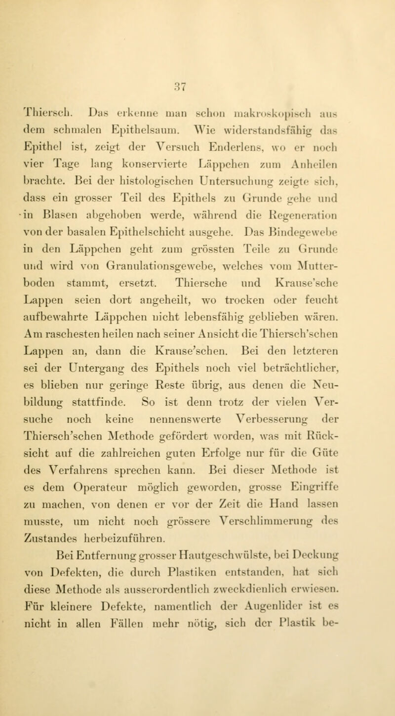 Thk'i'scli. Das orkunne man sclioii iiiakr()sk(tj)i>fli aus dem schmalen Epithelsaum, ^^'ie widerstandsfähig das Epithel ist, zeigt der Versuch Enderlens, wo er noch vier Tage lang konservierte Läppchen zum Anheilen brachte. Bei der histologischen Untersuchung zeigte sich, dass ein grosser Teil des Epithels zu Grunde gehe und ■in Blasen abgehoben werde, während die Regeneration von der basalen Epithelschicht ausgehe. Das Bindegewebe in den Läppchen geht zum grössten Teile zu Grunde und wird vt)n Granulationsgewebe, welches vom Mutter- boden stammt, ersetzt. Thiersche und Krause'sche Lappen seien dort angeheilt, wo trocken oder feucht aufbewahrte Läppchen nicht lebensfähig geblieben wären. Am raschesten heilen nach seiner Ansicht die Thiersch'schen Lappen an, dann die Krause'schen. Bei den letzteren sei der Untergang des Epithels noch viel beträchtlicher, es blieben nur geringe Reste übrig, aus denen die Neu- bildung stattfinde. So ist denn trotz der vielen Ver- suche noch keine nennenswerte Verbesserung der Thiersch'schen Methode gefördert worden, was mit Rück- sicht auf die zahlreichen guten Erfolge nur für die Güte des Verfahrens sprechen kann. Bei dieser Methode ist es dem Operateur möglich geworden, grosse Eingriffe zu machen, von denen er vor der Zeit die Hand lassen musste, um nicht noch grössere Verschlimmerung des Zustandes herbeizuführen. Bei Entfernung grosser Hautgeschwülste, bei Deckung von Defekten, die durch Plastiken entstanden, hat sich diese Methode als ausserordentlich zweckdienlich erwiesen. Für kleinere Defekte, namentlich der Augenlider ist es nicht in allen Fällen mehr nötig, sich der Plastik be-