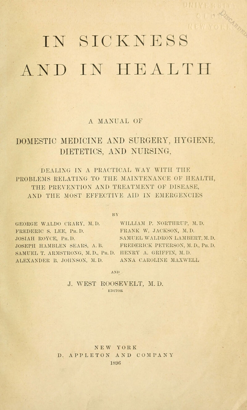 IN SICKNESS AND IN HEALTH A MANUAL OF DOMESTIC MEDICINE AND SURGERY, HYGIENE, DIETETICS, AND NURSING, DEALING IN A PEACTICAL WAY WITH THE PROBLEMS RELATING TO THE MAINTENANCE OP HEALTH, THE PREVENTION AND TREATMENT OF DISEASE, AND THE MOST EFFECTIVE AID IN EMERGENCIES BY GEORGE WALDO CRARY, M. D. WILLIAM P. NORTHRUP, M. D. FREDERIC S. LEE, Ph.D. FRANK W. JACKSOX, M. D. JOSIAH ROYCE, Ph.D. SAMUEL WALDRON LAMBERT. M.D. JOSEPH HAMBLEN SEARS, A. B. FREDERICK PETERSON, M. D., Ph. D. SAMUEL T. ARMSTRONG, M. D., Ph. D. HENRY A. GRIFFIN, M. D. ALEXANDER B. JOHNSON, M. D. ANNA CAROLINE MAXWELL J. WEST ROOSEVELT, M. D. EDITOR N E W Y^ O R K D. APPLETON AND COMPANY 1896