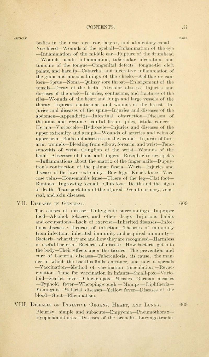 bodies in the nose, eye, ear, larynx, and alimentary canal— Nosebleed—Wounds of the eyeball—Inflammation of the eye —Inllamniation of the middle ear—Rupture of the drumhead —Wounds, acute inflammation, tubercular ulceration, and tumours of the tongue—Congenital defects: tongue-tie, cleft palate, and harelip—Catarrhal and ulcerative inllamniation of the gums and mucous linings of the cheeks—Aplithai or can- kers—Sprue—Noma—Quinsy sore throat—Enlargement of the tonsils—Decay of the teeth—Alveolar abscess—Injuries and diseases of the neck—Injuries, contusions, and fractures of the ribs—Wounds of the heart and lungs and large vessels of the thorax—Injuries, contusions, and wounds of the breast—In- juries and diseases of the spine—Injuries and diseases of the abdomen—Appendicitis—Intestinal obstruction—Diseases of the anus and rectum: painful fissure, piles, fistula, cancer— Hernia—Varicocele—Hydrocele—Injuries and diseases of the upper extremity and armpit—Wounds of arteries and veins of upper arm—Boils and abscesses in the armpit—Injuries of fore- arm : wounds—Bleeding from elbow, forearm, and ^\Tist—Teno- synovitis of wrist—Ganglion of the wTist—Wounds of the hand—Abscesses of hand and fingers—Rosenbach's erysipelas —Inflammations about the matrix of the finger nails—Dupuy- tren's contraction of the jialmar fascia—Warts—Injuries and diseases of the lower extremity—Bow legs—Knock knee—Vari- cose veins—Housemaid's knee—Ulcers of the leg—Flat foot— Bunions—Ingrowing toenail—Club foot—Death and the signs of death—Transportation of the injured—Genito-urinary. vene- real, and skin diseases. YII. Diseases in General. ....... 609 The causes of disease—Unhygienic surroimdings—Improper food—Alcohol, tobacco, and other di'ugs—Injurious habits and occupations—Lack of exercise—Inherited diseases—Infec- tious diseases : theories of infection—Theories of immiuiity from infection : inherited immunity and acquii'ed immunity— Bacteria: what they are and how they are recognised—Harmless or useful bacteria—Bacteria of disease—How bacteria get into the body—Their effects upon the tissues—The prevention and cure of bacterial diseases^—Tuberculosis : its cause; the man- ner in which the bacillus finds entrance, and how it sj)reads —Vaccination—Method of vaccination (inoculation)—Revac- cination—Time for vaccination in infants—Small-pox—Vario- loid—Scarlet fever—Chicken-pox—Measles—German measles —Typhoid fever—Whooping-cough — Mumps — Diphtheria— Meningitis^Malarial diseases—Yellow fever—Diseases of the blood—Gout—Rheumatism. VIII. Diseases of Digestive Organs, Heart, and Lungs . . 66'? Pleurisy : simple and subacute—Empyema—Pneumothorax— Pyopneumothorax—Diseases of the bronchi—Laryngo-ti'ache-