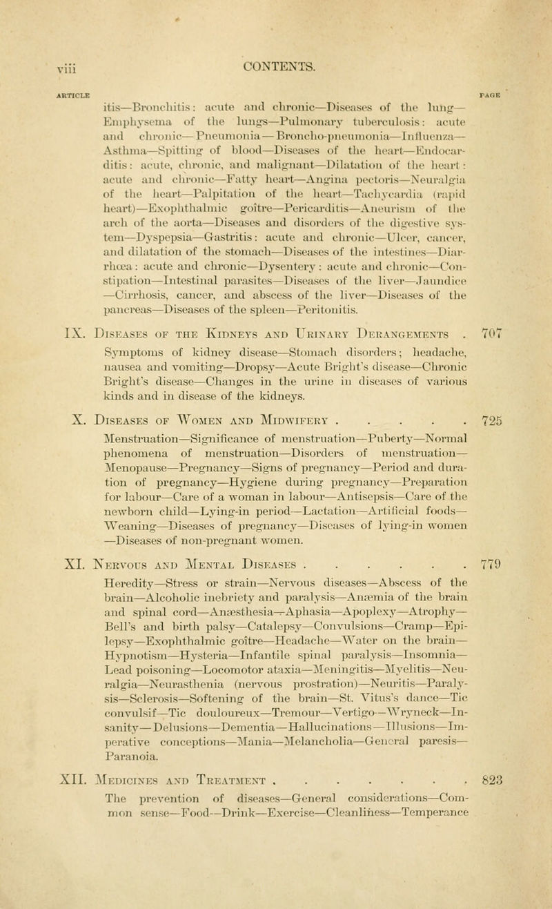 itis—BroiK'hitis : acute and chronic—Diseases of tlie lung— Emphysema of the lung-s—Pulmonary tuberculosis: acute and chronic— Pneumonia — Broncho-pneumonia—Influenza— Asthma—Spitting of blood—Diseases of the heart—Endocar- ditis: acute, chronic, and malignant—Dilatation of the heart: acute and chronic—Fatty heart—Angina pectoris—Nein-algia of the heart—Palpitation of the heart—Tachycardia (rapid heai't)—Exophthalmic goitre—Pericarditis—Aneurism t)f the arch of the aorta—Diseases and disorders of the digestive sys- tem—Dj'spepsia—Gastritis: acute and chronic—Ulcer, cancer, and dilatation of the stomach—Diseases of the intestines—Diar- rho-a: acute and chronic—Dysentery: acute and chronic—Con- stipation—Intestinal parasites—Diseases of the liver—Jaundices —Cirrhosis, cancer, and abscess of the liver—Diseases of the pancreas—Diseases of the spleen—Peritonitis. IX. Diseases of the Kidneys and Ukixakv Derangements . 707 Sjnnptoms of kidney disease—Stoniach disord(>rs; headache, nausea and vomiting-—Dropsy—Acule Bright's disease—Chronic Bright's disease.—Changes in the urine in diseases (jf various kinds and in disease of the kidneys. X. Diseases of Women and Midwifery ..... 725 Menstruation—Significance of menstruation—Puberty—Normal phenomena of menstruation—Disorders of monsti'uation— Menopause—Pregnancy—Signs of pregnancy—Period and dura- tion of pregnancy—Hygiene during pregnancy—Preparation for labour—Care of a woman in labour—Antisepsis—Care of the newborn child—Lying-in period—Lactation—Artificial foods— Weaning—Diseases of pregnancy—Diseases of lying-in women —Diseases of non-pregnant women. XI, Xervous and Mental Diseases 779 Heredity—Sti*ess or strain—Nervous diseases—Abscess of the brain—Alcoholic inebriety and paralysis—Anaemia of the brain and spinal cord—Ansesthesia-r-Aphasia—Apoplexy—Atrophy- Bell's and birth palsy—Catalepsy—Convulsions—Cramp—Epi- lepsy—Exoplitlialmic goitre—Headache—Water on the brain— Hypnotism—Hysteria—Infantile si)iiial ])aialysis—Insomnia— Lead poisoning—Locomotor ataxia—Meningitis—Myelitis—Neu- ralgia—Neurasthenia (nervous prostration)—Neuritis—Paraly- sis—Sclerosis—Softening of the brain—St. Vitus's dance—Tic convulsif—Tic douloureux—Tremour—Vertigo—Wryneck—In- sanity— Delusi(ms—Dementia—Hallucinations—Illusions—Im- perative conceptions—Mania—Melancholia—General paresis— Paranoia. XII. ]\[edigines and Treatment ....... 823 The prevention of di.seases—General considerations—Com- mon .sen.se—Food—Drink—Exercise—Cleanliness—Temperance