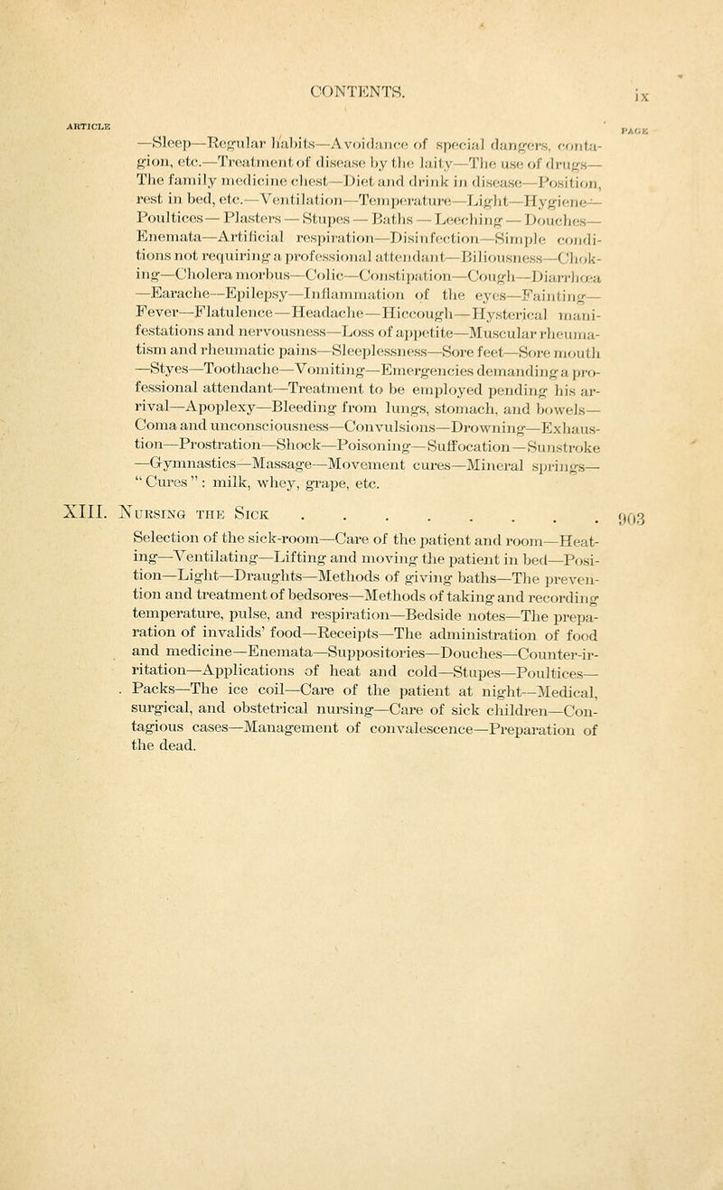 ARTICLE —Sleep—Regular habits—Avoidance of special dang-ers, conta- gion, etc—Treatment of disease by the laity—The use of drugs— The family medicine chest—Diet and drink in disease—Position, rest in bed, etc.—Ventilation—Temperature—Light—Hygiene^^ Poultices— Plasters — Stupes — Baths — Leeching — Douches— Enemata—Artificial respiration—Disinffiction—Simple cojidi- tions not requiring a professional attendant—Biliousness—Chok- ing—Cholera morbus—Colic—Constipation—Cough—Diarrhoea —Earache—Epilepsy—Inflammation of the eyes—Fainting— Fever—Flatulence—Headache—Hiccough—Hysterica] mani- festations and nervousness—Loss of appetite—Muscular rheuma- tism and rheumatic pains—Sleeplessness—Sore feet—Sore mouth —Styes—Toothache—Vomiting—Emergencies demanding a pro- fessional attendant—Treatment to be employed pending his ar- rival—Apoplexy—Bleeding from lungs, stomach, and bowels- Coma and unconsciousness—^Convulsions—Drowning—Exhaus- tion—Prostration—Shock—Poisoning—Suffocation—Sujistroke —Gymnastics—Massage—Movement cures—Mineral springs-  Cures  : milk, whey, grape, etc. XIII. Nursing the Sick ••••..,. Selection of the sick-room—Care of the patient and room—Heat- ing—Ventilating—Lifting and moving the patient in bed—Posi- tion—Light—Draughts—Methods of giving baths—The preven- tion and treatment of bedsores—Methods of taking and recording temperature, pulse, and respiration—Bedside notes—The prepa- ration of invalids' food—Receipts—The administration of food and medicine—Enemata—Suppositories—Douches—Counter-ir- ritation—Applications of heat and cold—Stupes—Poultices— . Packs—The ice coil—Care of the patient at night—Medical, surgical, and obstetrical nursing—Care of sick children—Con- tagious cases—Management of convalescence—Preparation of the dead. 903