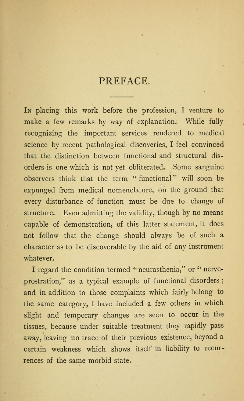 PREFACE. In placing this work before the profession, I venture to make a few remarks by way of explanation. While fully recognizing the important services rendered to medical science by recent pathological discoveries, I feel convinced that the distinction between functional and structural dis- orders is one which is not yet obliterated. Some sanguine observers think that the term  functional will soon be expunged from medical nomenclature, on the ground that every disturbance of function must be due to change of structure. Even admitting the validity, though by no means capable of demonstration, of this latter statement, it does not follow that the change should always be of such a character as to be discoverable by the aid of any instrument whatever. I regard the condition termed ''neurasthenia, or *' nerve- prostration, as a typical example of functional disorders ; and in addition to those complaints which fairly belong to the same category, I have included, a few others in which slight and temporary changes are seen to occur in the tissues, because under suitable treatment they rapidly pass away, leaving no trace of their previous existence, beyond a certain weakness which shows itself in liability to recur- rences of the same morbid state.