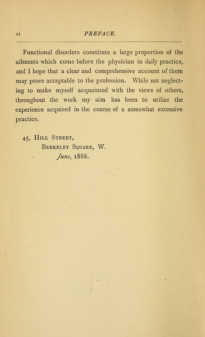 PRUFAGi:. Functional disorders constitute a large proportion of the ailments which come before the physician in daily practice, and I hope that a clear and comprehensive account of them may prove acceptable to the profession. While not neglect- ing to make myself acquainted with the views of others, throughout the work my aim has been to utilize the experience acquired in the course of a somewhat extensive practice. 45, Hill Street, Berkeley Square, W. June, 1888.