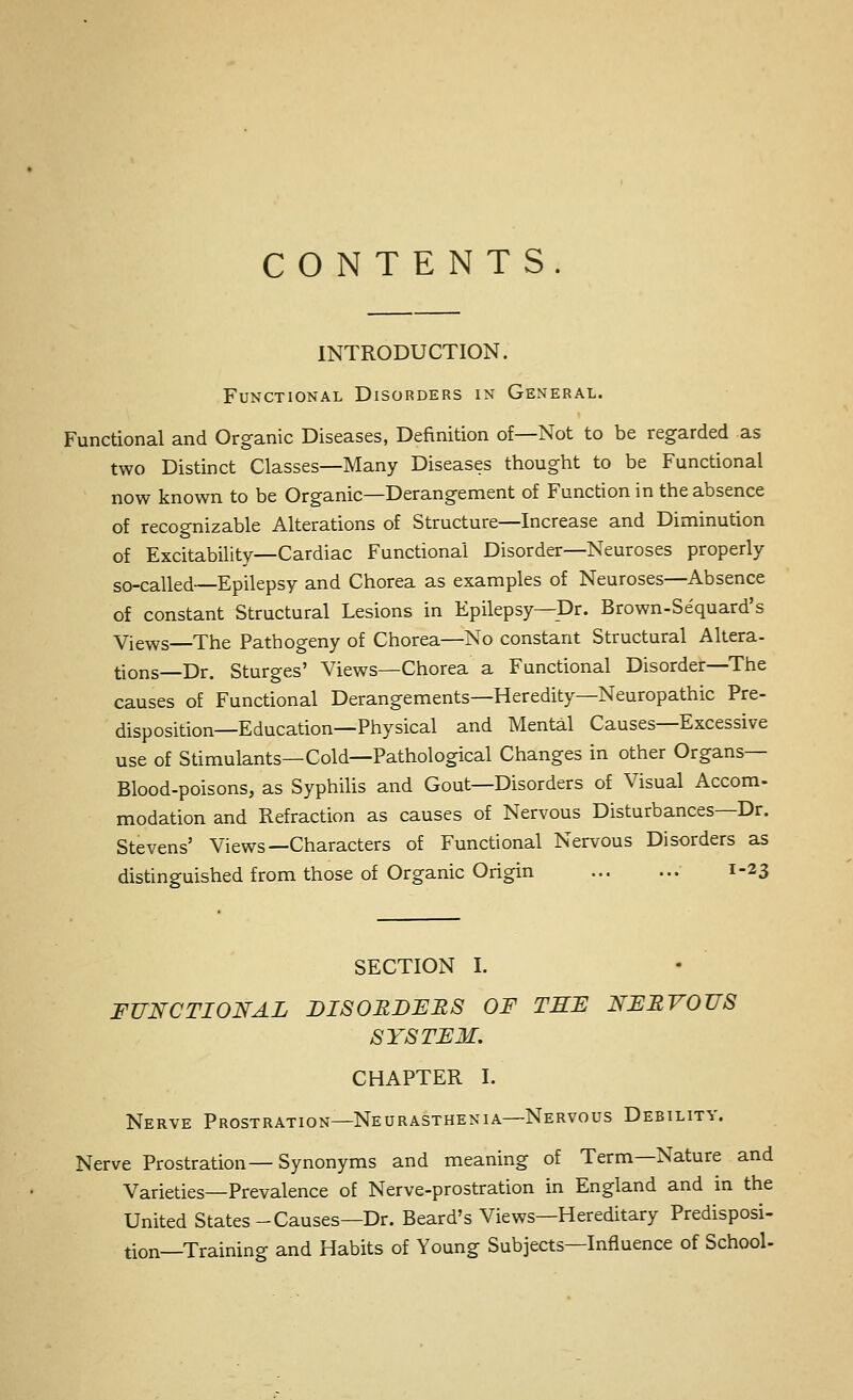 CONTENTS. INTRODUCTION. Functional Disorders in General. Functional and Organic Diseases, Definition of—Not to be regarded as two Distinct Classes—Many Diseases thought to be Functional now known to be Organic—Derangement of Function in the absence of recognizable Alterations of Structure—Increase and Diminution of Excitability—Cardiac Functional Disorder—Neuroses properly so-called—Epilepsy and Chorea as examples of Neuroses—Absence of constant Structural Lesions in Epilepsy—Dr. Brown-Sequard's Views The Pathogeny of Chorea—No constant Structural Altera- tions—Dr. Sturges' Views—Chorea a Functional Disorder—The causes of Functional Derangements—Heredity—Neuropathic Pre- disposition—Education—Physical and Mental Causes—Excessive use of Stimulants—Cold—Pathological Changes in other Organs— Blood-poisons, as Syphilis and Gout—Disorders of Visual Accom- modation and Refraction as causes of Nervous Disturbances—Dr. Stevens' Views—Characters of Functional Nervous Disorders as distinguished from those of Organic Origin 1-23 SECTION I. FUNCTIONAL DISOEDFES OF TSF NFEVOUS SYSTFM. CHAPTER I. Nerve Prostration—Neurasthenia—Nervous Debility. Nerve Prostration—Synonyms and meaning of Term—Nature and Varieties—Prevalence of Nerve-prostration in England and in the United States-Causes—Dr. Beard's Views—Hereditary Predisposi- tion—Training and Habits of Young Subjects—Influence of School-