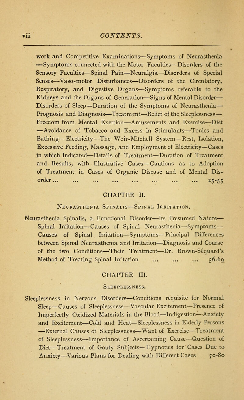 work and Competitive Examinations—Symptoms of Neurasthenia —Symptoms connected with the Motor Faculties—Disorders of the Sensory Faculties—Spinal Pain—Neuralgia—Disorders of Special Senses—Vaso-motor Disturbances—Disorders of the Circulatory, Respiratory, and Digestive Organs—Symptoms referable to the Kidneys and the Organs of Generation—Signs of Mental Disorder— Disorders of Sleep—Duration of the Symptoms of Neurasthenia— Prognosis and Diagnosis—Treatment—Relief of the Sleeplessness— Freedom from Mental Exertion—Amusements and Exercise—Diet —Avoidance of Tobacco and Excess in Stimulants—-Tonics and Bathing—Electricity—The Weir-Mitchell System—Rest, Isolation, Excessive Feeding, Massage, and Employment of Electricity—Cases in which Indicated—Details of Treatment—Duration of Treatment and Results, with Illustrative Cases—Cautions as to Adoption of Treatment in Cases of Organic Disease and of Mental Dis- order 25-55 CHAPTER II. Neurasthenia Spinalis—Spinal Irritation. Neurasthenia Spinalis, a Functional Disorder—Its Presumed Nature— Spinal Irritation—Causes of Spinal Neurasthenia—Symptoms— Causes of Spinal Irritation—Symptoms—Principal Differences between Spinal Neurasthenia and Irritation—Diagnosis and Course of the two Conditions—Their Treatment—Dr. Brown-Sequard's Method of Treating Spinal Irritation ... ... ... Z^-^9. CHAPTER III. Sleeplessness. Sleeplessness in Nervous Disorders—Conditions requisite for Normal Sleep—Causes of Sleeplessness—Vascular Excitement—Presence of Imperfectly Oxidized Materials in the Blood—Indigestion—Anxiety and Excitement—Cold and Heat—Sleeplessness in Elderly Persons —External Causes of Sleeplessness—Want of Exercise—Treatment of Sleeplessness—Importance of Ascertaining Cause—Question of Diet—Treatment of Gouty Subjects—Hypnotics for Cases Due to Anxiety—Various Plans for Dealing with Different Cases 70-80