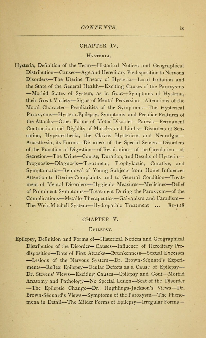 CHAPTER IV. Hysteria. Hysteria, Definition of the Term—Historical Notices and Geographical Distribution—Causes—Age and Hereditary Predisposition to Nervous Disorders—The Uterine Theory of Hysteria—Local Irritation and the State of the General Health—Exciting Causes of the Paroxysms —Morbid States of System, as in Gout—Symptoms of Hysteria, their Great Variety—Signs of Mental Perversion- -Alterations of the Moral Character—Peculiarities of the Symptoms—The Hysterical Paroxysms—Hystero-Epilepsy, Symptoms and Peculiar Features of the Attacks—Other Forms of Motor Disorder—Paresis—Permanent Contraction and Rigidity of Muscles and Limbs—Disorders of Sen- sation, Hyperaesthesia, the Clavus Hystericus and Neuralgia— Anaesthesia, its Forms—Disorders of the Special Senses—Disorders of the Function of Digestion—of Respiration-r-of the Circulation—of Secretion—The Urine—Course, Duration, and Results of Hysteria— Prognosis—Diagnosis—Treatment, Prophylactic, Curative, and Symptomatic—Removal of Young Subjects from Home Influences Attention to Uterine Complaints and to General Condition—Treat- ment of Mental Disorders—Hygienic Measures—Medicines—Relief of Prominent Symptoms—Treatment During the Paroxysm—of the Complications—Metallo-Therapeutics—Galvanism and Faradism— The Weir-Mitchell System—Hydropathic Treatment ... 81-128 CHAPTER V. Epilepsy. Epilepsy, Definition and Forms of—Historical Notices and Geographical Distribution of the Disorder— Causes—Influence of Hereditary Pre- disposition—Date of First Attacks—Drunkenness—Sexual Excesses —Lesions of the Nervous System—Dr. Brown-Se'quard's Experi- ments—Reflex Epilepsy—Ocular Defects as a Cause of Epilepsy— Dr. Stevens' Views—Exciting Causes—Epilepsy and Gout—]Morbid Anatomy and Pathology—No Special Lesion^—Seat of the Disorder —The Epileptic Change—Dr. Hughlings-Jackson's Views—Dr. Brown-Sequard's Views—Symptoms of the Paroxysm—The Pheno- mena in Detail—The Milder Forms of Epilepsy—Irregular Forms —