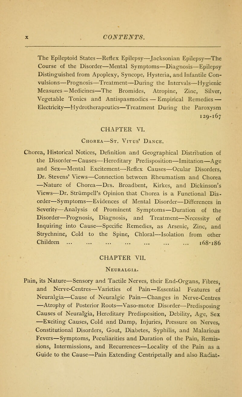 The Epileptoid States—Reflex Epilepsy—Jacksonian Epilepsy—The Course of the Disorder—Mental Symptoms—Diagnosis—Epilepsy Distinguished from Apoplexy, Syncope, Hysteria, and Infantile Con- vulsions—Prognosis—Treatment—During the Intervals—Hygienic Measures—Medicines—The Bromides, Atropine, Zinc, Silver, Vegetable Tonics and Antispasmodics — Empirical Remedies — Electricity—Hydrotherapeutics—Treatment During the Paroxysm 129-167 CHAPTER VI. Chorea—St. Vitus' Dance. Chorea, Historical Notices, Definition and Geographical Distribution of the Disorder—Causes—Hereditary Predisposition—Imitation—Age and Sex—Mental Excitement—Reflex Causes—Ocular Disorders, Dr. Stevens' Views—Connection between Rheumatism and Chorea —Nature of Chorea—Drs. Broadbent, Kirkes, and Dickinson's Views—Dr. Striimpell's Opinion that Chorea is a Functional Dis- order—Symptoms—Evidences of Mental Disorder—Differences in Severity—Analysis of Prominent Symptoms—Duration of the Disorder—Prognosis, Diagnosis, and Treatment—Necessity of Inquiring into Cause—Specific Remedies, as Arsenic, Zinc, and Strychnine, Cold to the Spine, Chloral—Isolation from other Children 168-186 CHAPTER VII. Neuralgia. Pain, its Nature—Sensory and Tactile Nerves, their End-Organs, Fibres, and Nerve-Centres—Varieties of Pain—Essential Features of Neuralgia—Cause of Neuralgic Pain—Changes in Nerve-Centres —Atrophy of Posterior Roots—Vaso-motor Disorder—Predisposing Causes of Neuralgia, Hereditary Predisposition, Debility, Age, Sex —Exciting Causes, Cold and Damp, Injuries, Pressure on Nerves, Constitutional Disorders, Gout, Diabetes, Syphilis, and Malarious Fevers—Symptoms, Peculiarities and Duration of the Pain, Remis- sions, Intermissions, and Recurrences—Locality of the Pain as a Guide to the Cause—Pain Extending Centripetally and also Radiat-