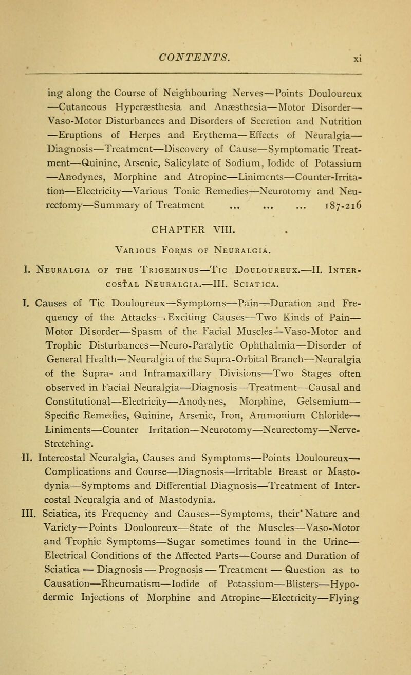 \ng along the Course of Neighbouring Nerves—Points Douloureux —Cutaneous Hyperaesthesia and Anaesthesia—Motor Disorder— Vaso-Motor Disturbances and Disorders of Secretion and Nutrition —Eruptions of Herpes and Erythema— Effects of Neuralgia— Diagnosis—Treatment—Discovery of Cause—Symptomatic Treat- ment—Quinine, Arsenic, Salicylate of Sodium, Iodide of Potassium —Anodynes, Morphine and Atropine—Liniments—Counter-Irrita- tion—Electricity—Various Tonic Remedies—Neurotomy and Neu- rectomy—Summary of Treatment ... ... ... 187-216 CHAPTER VIII. Various Forms of Neuralgia. I. Neuralgia of the Trigeminus—Tic Douloureux.—II. Inter- costal Neuralgia.—III. Sciatica. I. Causes of Tic Douloureux—Symptoms—Pain—Duration and Fre- quency of the Attacks—rExciting Causes—Tw^o Kinds of Pain— Motor Disorder—Spasm of the Facial Muscles-^Vaso-Motor and Trophic Disturbances—Neuro-Paralytic Ophthalmia—Disorder of General Health—Neuralgia of the Supra-Orbital Branch—Neuralgia of the Supra- and Inframaxillary Divisions—Two Stages often observed in Facial Neuralgia—Diagnosis—Treatment—Causal and Constitutional—Electricity—Anodynes, Morphine, Gelsemium— Specific Remedies, Quinine, Arsenic, Iron, Ammonium Chloride— Liniments—Counter Irritation—Neurotomy—Neurectomy—Nerve- Stretching. II. Intercostal Neuralgia, Causes and Symptoms—Points Douloureux— Complications and Course—Diagnosis—Irritable Breast or Masto- dynia—Symptoms and Differential Diagnosis—Treatment of Inter- costal Neuralgia and of Mastodynia. III. Sciatica, its Frequency and Causes—Symptoms, their Nature and Variety—Points Douloureux—State of the Muscles—Vaso-Motor and Trophic Symptoms—Sugar sometimes found in the Urine— Electrical Conditions of the Affected Parts—Course and Duration of Sciatica — Diagnosis — Prognosis — Treatment — Question as to Causation—Rheumatism—Iodide of Potassium—Blisters—Hypo- dermic Injections of Morphine and Atropine—Electricity—Flying