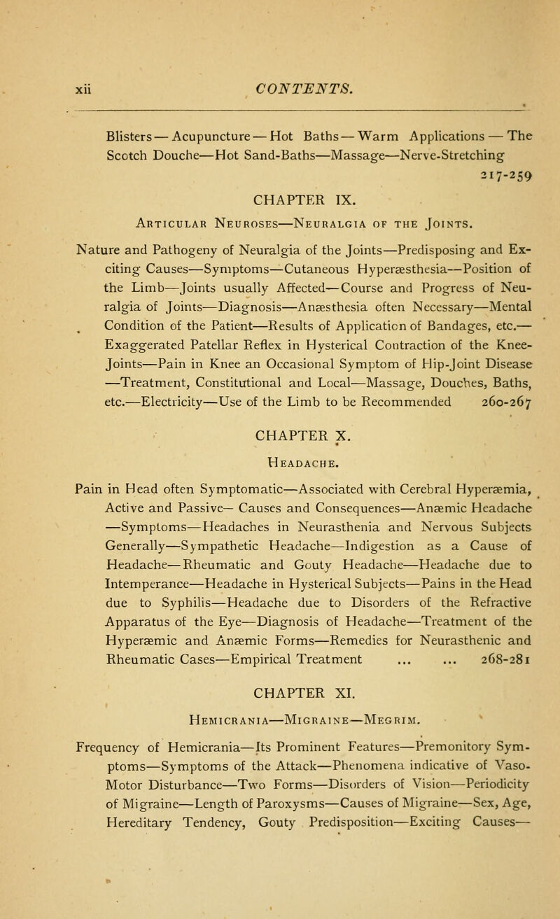 Blisters — Acupuncture—Hot Baths — Warm Applications — The Scotch Douche—Hot Sand-Baths—Massage—Nerve-Stretching 317-259 CHAPTER IX. Articular Neuroses—Neuralgia of the Joints. Nature and Pathogeny of Neuralgia of the Joints—Predisposing and Ex- citing Causes—Symptoms—Cutaneous Hyperaesthesia—Position of the Limb—Joints usually Affected—Course and Progress of Neu- ralgia of Joints-—Diagnosis—Anaesthesia often Necessary—Mental Condition of the Patient—Results of Application of Bandages, etc.— Exaggerated Patellar Reflex in Hysterical Contraction of the Knee- joints—Pain in Knee an Occasional Symptom of Hip-Joint Disease —Treatment, Constitutional and Local—Massage, Douches, Baths, etc.—Electricity—Use of the Limb to be Recommended 260-267 CHAPTER X. Headache. Pain in Head often Symptomatic—Associated with Cerebral Hyperaemia, Active and Passive— Causes and Consequences—Anaemic Headache —Symptoms—Headaches in Neurasthenia and Nervous Subjects Generally—Sympathetic Headache—Indigestion as a Cause of Headache—Rheumatic and Gouty Headache—Headache due to Intemperance—Headache in Hysterical Subjects—Pains in the Head due to Syphilis—Headache due to Disorders of the Refractive Apparatus of the Eye—Diagnosis of Headache—Treatment of the Hyperaemic and Anaemic Forms—Remedies for Neurasthenic and Rheumatic Cases—Empirical Treatment ... ... 268-281 CHAPTER XI. Hemicrania—Migraine—Megrim. Frequency of Hemicrania—Its Prominent Features—Premonitory Sym- ptoms—Symptoms of the Attack—Phenomena indicative of Vaso- Motor Disturbance—Tv^'o Forms—Disorders of Vision—Periodicity of Migraine—Length of Paroxysms—Causes of Migraine—Sex, Age, Hereditary Tendency, Gouty Predisposition—Exciting Causes—