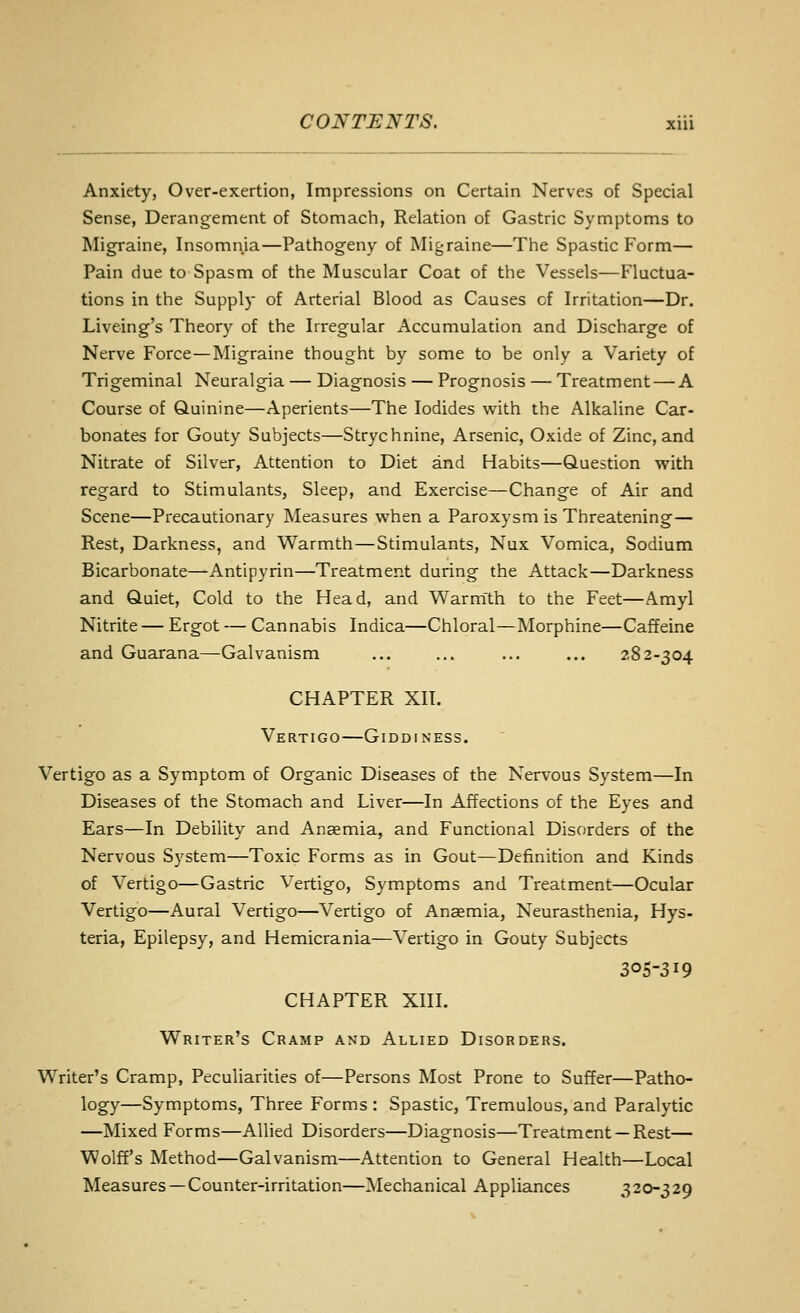 Anxiety, Over-exertion, Impressions on Certain Nerves of Special Sense, Derangement of Stomach, Relation of Gastric Symptoms to Migraine, Insomnia—Pathogeny of INIigraine—The Spastic Form— Pain due to Spasm of the Muscular Coat of the Vessels—Fluctua- tions in the Supply of Arterial Blood as Causes of Irritation—Dr. Liveing's Theory of the Irregular Accumulation and Discharge of Nerve Force—Migraine thought by some to be only a Variety of Trigeminal Neuralgia — Diagnosis — Prognosis — Treatment — A Course of Quinine—Aperients—The Iodides with the Alkaline Car- bonates for Gouty Subjects—Strychnine, Arsenic, Oxide of Zinc, and Nitrate of Silver, Attention to Diet and Habits—Question with regard to Stimulants, Sleep, and Exercise—Change of Air and Scene—Precautionary Measures when a Paroxysm is Threatening— Rest, Darkness, and Warmth—Stimulants, Nux Vomica, Sodium Bicarbonate—Antipyrin—Treatment during the Attack—Darkness and Quiet, Cold to the Head, and Warm'th to the Feet—Amyl Nitrite — Ergot — Cannabis Indica—Chloral—Morphine—Caffeine and Guarana—Galvanism ... ... ... ... 282-304 CHAPTER XII. Vertigo—Giddiness. Vertigo as a Symptom of Organic Diseases of the Nervous System—In Diseases of the Stomach and Liver—In Affections of the Eyes and Ears—In Debility and Anaemia, and Functional Disorders of the Nervous System—Toxic Forms as in Gout—Definition and Kinds of Vertigo—Gastric Vertigo, Symptoms and Treatment—Ocular Vertigo—Aural Vertigo—Vertigo of Anaemia, Neurasthenia, Hys- teria, Epilepsy, and Hemicrania—Vertigo in Gouty Subjects 305-319 CHAPTER XIII. Writer's Cramp and Allied Disorders. Writer's Cramp, Peculiarities of—Persons Most Prone to Suffer—Patho- logy—Symptoms, Three Forms : Spastic, Tremulous, and Paralytic —Mixed Forms—Allied Disorders—Diagnosis—Treatment —Rest— Wolff's Method—Galvanism—Attention to General Health—Local Measures —Counter-irritation—^Mechanical Appliances 320-329