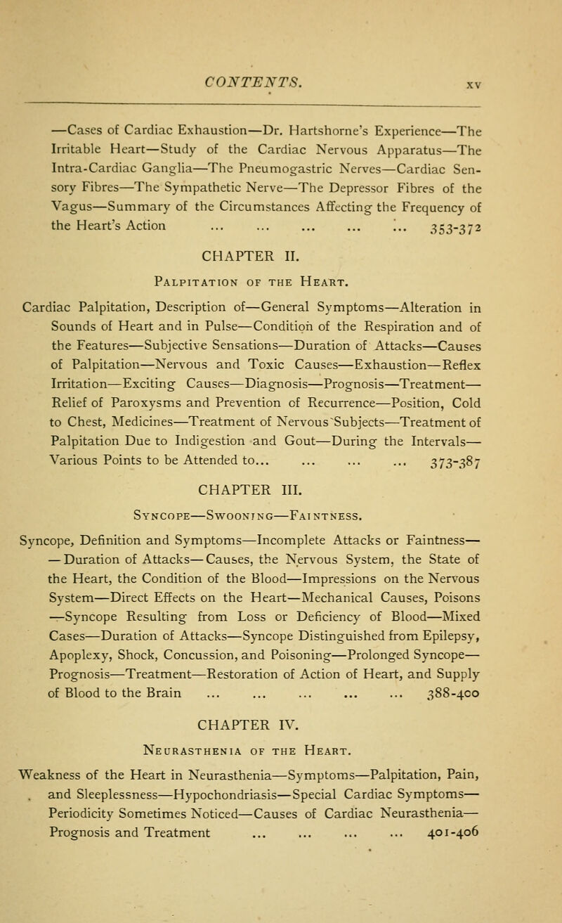 —Cases of Cardiac Exhaustion—Dr. Hartshorne's Experience—The Irritable Heart—Study of the Cardiac Nervous Apparatus—The Intra-Cardiac Ganglia—The Pneumogastric Nerves—Cardiac Sen- sory Fibres—The Sympathetic Nerve—The Depressor Fibres of the Vagus—Summary of the Circumstances Afifecting the Frequency of the Heart's Action ... ... ... ... '.,. .353-372 CHAPTER II. Palpitation of the Heakt. Cardiac Palpitation, Description of—General Symptoms—Alteration in Sounds of Heart and in Pulse—Condition of the Respiration and of the Features—Subjective Sensations—Duration of Attacks—Causes of Palpitation—Nervous and Toxic Causes—Exhaustion—Reflex Irritation—Exciting Causes—Diagnosis—Prognosis—Treatment— Relief of Paroxysms and Prevention of Recurrence—Position, Cold to Chest, Medicines—Treatment of Nervous ^Subjects—Treatment of Palpitation Due to Indigestion and Gout—During the Intervals— Various Points to be Attended to... ... ... ... 373-387 CHAPTER III. Syncope—Swoonjng—Faintness. Syncope, Definition and Symptoms—Incomplete Attacks or Faintness— — Duration of Attacks—Causes, the Nervous System, the State of the Heart, the Condition of the Blood—Impressions on the Nervous System—Direct Effects on the Heart—Mechanical Causes, Poisons —Syncope Resulting from Loss or Deficiency of Blood—Mixed Cases—Duration of Attacks—Syncope Distinguished from Epilepsy, Apoplexy, Shock, Concussion, and Poisoning—Prolonged Syncope— Prognosis—Treatment—Restoration of Action of Heart, and Supply of Blood to the Brain ... ... ... ... ... 388-400 CHAPTER IV. Neurasthenia of the Heart. Weakness of the Heart in Neurasthenia—Symptoms—Palpitation, Pain, and Sleeplessness—Hypochondriasis—Special Cardiac Symptoms— Periodicity Sometimes Noticed—Causes of Cardiac Neurasthenia— Prognosis and Treatment ... ... ... ... 401-406