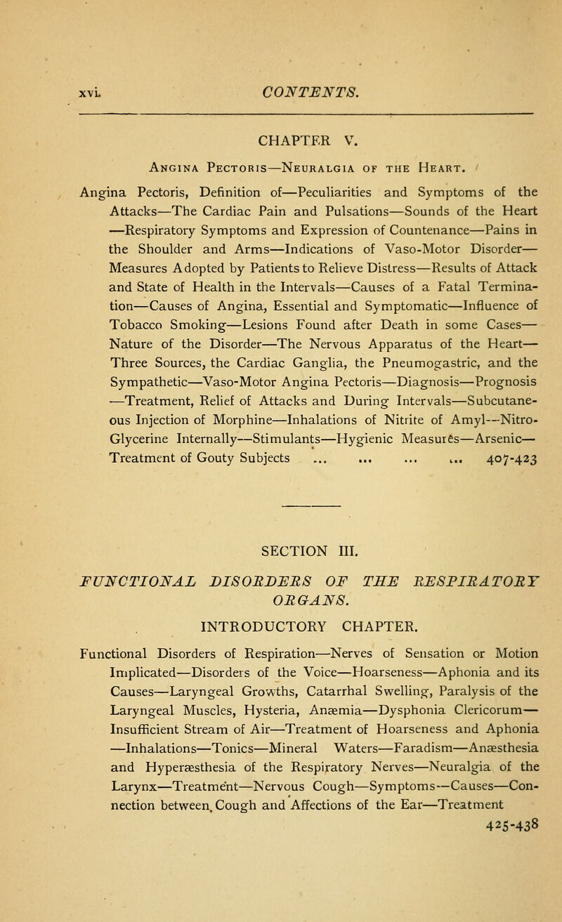 CHAPTER V. Angina Pectoris—Neuralgia of the Heart. Angina Pectoris, Definition of—Peculiarities and Symptoms of the Attacks—The Cardiac Pain and Pulsations—Sounds of the Heart —Respiratory Symptoms and Expression of Countenance—Pains in the Shoulder and Arms—Indications of Vaso-Motor Disorder— Measures Adopted by Patients to Relieve Distress—Results of Attack and State of Health in the Intervals—Causes of a Fatal Termina- tion—Causes of Angina, Essential and Symptomatic—Influence of Tobacco Smoking—Lesions Found after Death in some Cases— Nature of the Disorder—The Nervous Apparatus of the Heart— Three Sources, the Cardiac Ganglia, the Pneumogastric, and the Sympathetic—Vaso-Motor Angina Pectoris—Diagnosis—Prognosis —Treatment, Relief of Attacks and During Intervals—Subcutane- ous Injection of Morphine—Inhalations of Nitrite of Amyl—Nitro- Glycerine Internally—Stimulants—Hygienic Measures—Arsenic— Treatment of Gouty Subjects „.. ... ... i.. 407-423 SECTION III. FUNCTIONAL DISORDERS OF THE RESPIRATORY ORGANS. INTRODUCTORY CHAPTER. Functional Disorders of Respiration—Nerves of Sensation or Motion Implicated—Disorders of the Voice—Hoarseness—Aphonia and its Causes—Laryngeal Growths, Catarrhal Swelling, Paralysis of the Laryngeal Muscles, Hysteria, Anaemia—Dysphonia Clericorum— Insufficient Stream of Air—Treatment of Hoarseness and Aphonia —Inhalations—Tonics—Mineral Waters—Faradism—Anaesthesia and Hyperaesthesia of the Respiratory, Nerves—Neuralgia of the Larynx—Treatment—Nervous Cough—Symptoms—Causes—Con- nection between Cough and Affections of the Ear—Treatment 425-438